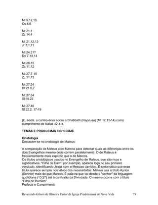 Mt 9.12,13
Os 6.6
Mt 21.1
Zc 14.4
Mt 21.12,13
Jr 7.1,11
Mt 24.31?
Dn 7.13,14
Mt 26.15
Zc 11.12
Mt 27.7-10
Zc 11.13
Mt 27.24
Dt 21.6,7
Mt 27.34
Sl 69.22
Mt 27.46
Sl 22.2, 17-19
]E, ainda, a controvérsia sobre o Shabbath (Repouso) (Mt 12.11-14) como
cumprimento de Isaías 42.1-4.
TEMAS E PROBLEMAS ESPECIAIS
Cristologia
Destacam-se na cristologia de Mateus:
A comparação de Mateus com Marcos para detectar quais as diferenças entre os
dois Evangelhos mesmo onde correm paralelamente. O de Mateus é
freqüentemente mais explícito que o de Marcos.
Os títulos cristológicos usados no Evangelho de Mateus, que são ricos e
significativos. "Filho de Davi", por exemplo, aparece logo no seu primeiro
versículo, identificando Jesus com o Messias davídico. É sintomático que esse
título aparece sempre nos lábios dos necessitados. Mateus usa o título Kyrios
(Senhor) mais do que Marcos. É palavra que vai desde o "senhor" da linguagem
quotidiana (13.27) até à confissão da Divindade. O mesmo ocorre com o título
"Filho do Homem".
Profecia e Cumprimento
Reverendo Gilson de Oliveira Pastor da Igreja Presbiteriana de Nova Vida 79
 