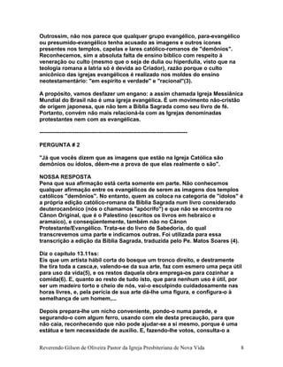 Outrossim, não nos parece que qualquer grupo evangélico, para-evangélico
ou presumido-evangélico tenha acusado as imagens e outros ícones
presentes nos templos, capelas e lares católico-romanos de "demônios".
Reconhecemos, sim a absoluta falta de ensino bíblico com respeito à
veneração ou culto (mesmo que o seja de dulia ou hiperdulia, visto que na
teologia romana a latria só é devida ao Criador), razão porque o culto
anicônico das igrejas evangélicos é realizado nos moldes do ensino
neotestamentário: "em espírito e verdade" e "racional"(3).
A propósito, vamos desfazer um engano: a assim chamada Igreja Messiânica
Mundial do Brasil não é uma igreja evangélica. É um movimento não-cristão
de origem japonesa, que não tem a Bíblia Sagrada como seu livro de fé.
Portanto, convém não mais relacioná-la com as Igrejas denominadas
protestantes nem com as evangélicas.
--------------------------------------------------------------------------------
PERGUNTA # 2
"Já que vocês dizem que as imagens que estão na Igreja Católica são
demônios ou ídolos, dêem-me a prova de que elas realmente o são".
NOSSA RESPOSTA
Pena que sua afirmação está certa somente em parte. Não conhecemos
qualquer afirmação entre os evangélicos de serem as imagens dos templos
católicos "demônios". No entanto, quem as coloca na categoria de "ídolos" é
a própria edição católico-romana da Bíblia Sagrada num livro considerado
deuterocanônico (nós o chamamos "apócrifo") e que não se encontra no
Cânon Original, que é o Palestino (escritos os livros em hebraico e
aramaico), e conseqüentemente, também não no Cânon
Protestante/Evangélico. Trata-se do livro de Sabedoria, do qual
transcrevemos uma parte e indicamos outras. Foi utilizada para essa
transcrição a edição da Bíblia Sagrada, traduzida pelo Pe. Matos Soares (4).
Diz o capítulo 13.11ss:
Eis que um artista hábil corta do bosque um tronco direito, e destramente
lhe tira toda a casca,e, valendo-se da sua arte, faz com esmero uma peça útil
para uso da vida(5), e os restos daquela obra emprega-os para cozinhar a
comida(6). E, quanto ao resto de tudo isto, que para nenhum uso é útil, por
ser um madeiro torto e cheio de nós, vai-o esculpindo cuidadosamente nas
horas livres, e, pela perícia de sua arte dá-lhe uma figura, e configura-o à
semelhança de um homem,...
Depois prepara-lhe um nicho conveniente, pondo-o numa parede, e
segurando-o com algum ferro, usando com ele desta precaução, para que
não caia, reconhecendo que não pode ajudar-se a si mesmo, porque é uma
estátua e tem necessidade de auxílio. E, fazendo-lhe votos, consulta-o a
Reverendo Gilson de Oliveira Pastor da Igreja Presbiteriana de Nova Vida 8
 