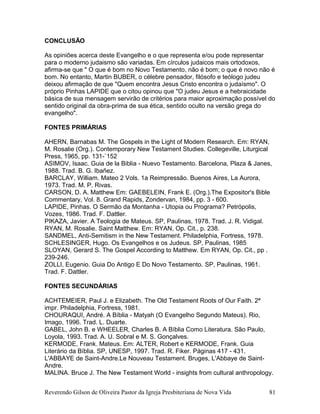 CONCLUSÃO
As opiniões acerca deste Evangelho e o que representa e/ou pode representar
para o moderno judaismo são variadas. Em círculos judaicos mais ortodoxos,
afirma-se que " O que é bom no Novo Testamento, não é bom; o que é novo não é
bom. No entanto, Martin BUBER, o célebre pensador, filósofo e teólogo judeu
deixou afirmação de que "Quem encontra Jesus Cristo encontra o judaísmo". O
próprio Pinhas LAPIDE que o citou opinou que "O judeu Jesus e a hebraicidade
básica de sua mensagem servirão de critérios para maior aproximação possível do
sentido original da obra-prima de sua ética, sentido oculto na versão grega do
evangelho".
FONTES PRIMÁRIAS
AHERN, Barnabas M. The Gospels in the Light of Modern Research. Em: RYAN,
M. Rosalie (Org.). Contemporary New Testament Studies. Collegeville, Liturgical
Press, 1965, pp. 131-`152
ASIMOV, Isaac. Guia de la Biblia - Nuevo Testamento. Barcelona, Plaza & Janes,
1988. Trad. B. G. Ibañez.
BARCLAY, William. Mateo 2 Vols. 1a Reimpressão. Buenos Aires, La Aurora,
1973. Trad. M. P. Rivas.
CARSON, D. A. Matthew Em: GAEBELEIN, Frank E. (Org.).The Expositor's Bible
Commentary, Vol. 8. Grand Rapids, Zondervan, 1984, pp. 3 - 600.
LAPIDE, Pinhas. O Sermão da Montanha - Utopia ou Programa? Petrópolis,
Vozes, 1986. Trad. F. Dattler.
PIKAZA, Javier. A Teologia de Mateus. SP, Paulinas, 1978. Trad. J. R. Vidigal.
RYAN, M. Rosalie. Saint Matthew. Em: RYAN, Op. Cit., p. 238.
SANDMEL, Anti-Semitism in the New Testament. Philadelphia, Fortress, 1978.
SCHLESINGER, Hugo. Os Evangelhos e os Judeus. SP, Paulinas, 1985
SLOYAN, Gerard S. The Gospel According to Matthew. Em RYAN, Op. Cit., pp .
239-246.
ZOLLI, Eugenio. Guia Do Antigo E Do Novo Testamento. SP, Paulinas, 1961.
Trad. F. Dattler.
FONTES SECUNDÁRIAS
ACHTEMEIER, Paul J. e Elizabeth. The Old Testament Roots of Our Faith. 2ª
impr. Philadelphia, Fortress, 1981.
CHOURAQUI, André. A Bíblia - Matyah (O Evangelho Segundo Mateus). Rio,
Imago, 1996. Trad. L. Duarte.
GABEL, John B. e WHEELER, Charles B. A Bíblia Como Literatura. São Paulo,
Loyola, 1993. Trad. A. U. Sobral e M. S. Gonçalves.
KERMODE, Frank. Mateus. Em: ALTER, Robert e KERMODE, Frank. Guia
Literário da Bíblia. SP, UNESP, 1997. Trad. R. Fiker. Páginas 417 - 431.
L'ABBAYE de Saint-Andre.Le Nouveau Testament. Bruges, L'Abbaye de Saint-
Andre.
MALINA. Bruce J. The New Testament World - insights from cultural anthropology.
Reverendo Gilson de Oliveira Pastor da Igreja Presbiteriana de Nova Vida 81
 