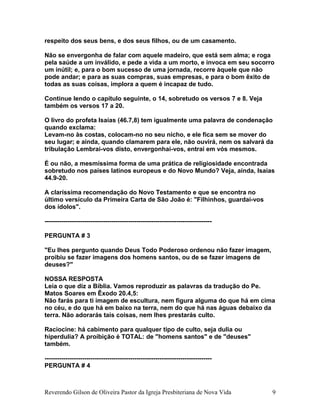 respeito dos seus bens, e dos seus filhos, ou de um casamento.
Não se envergonha de falar com aquele madeiro, que está sem alma; e roga
pela saúde a um inválido, e pede a vida a um morto, e invoca em seu socorro
um inútil; e, para o bom sucesso de uma jornada, recorre àquele que não
pode andar; e para as suas compras, suas empresas, e para o bom êxito de
todas as suas coisas, implora a quem é incapaz de tudo.
Continue lendo o capítulo seguinte, o 14, sobretudo os versos 7 e 8. Veja
também os versos 17 a 20.
O livro do profeta Isaías (46.7,8) tem igualmente uma palavra de condenação
quando exclama:
Levam-no às costas, colocam-no no seu nicho, e ele fica sem se mover do
seu lugar; e ainda, quando clamarem para ele, não ouvirá, nem os salvará da
tribulação Lembrai-vos disto, envergonhai-vos, entrai em vós mesmos.
É ou não, a mesmíssima forma de uma prática de religiosidade encontrada
sobretudo nos países latinos europeus e do Novo Mundo? Veja, ainda, Isaías
44.9-20.
A claríssima recomendação do Novo Testamento e que se encontra no
último versículo da Primeira Carta de São João é: "Filhinhos, guardai-vos
dos ídolos".
--------------------------------------------------------------------------------
PERGUNTA # 3
"Eu lhes pergunto quando Deus Todo Poderoso ordenou não fazer imagem,
proibiu se fazer imagens dos homens santos, ou de se fazer imagens de
deuses?"
NOSSA RESPOSTA
Leia o que diz a Bíblia. Vamos reproduzir as palavras da tradução do Pe.
Matos Soares em Êxodo 20.4,5:
Não farás para ti imagem de escultura, nem figura alguma do que há em cima
no céu, e do que há em baixo na terra, nem do que há nas águas debaixo da
terra. Não adorarás tais coisas, nem lhes prestarás culto.
Raciocine: há cabimento para qualquer tipo de culto, seja dulia ou
hiperdulia? A proibição é TOTAL: de "homens santos" e de "deuses"
também.
--------------------------------------------------------------------------------
PERGUNTA # 4
Reverendo Gilson de Oliveira Pastor da Igreja Presbiteriana de Nova Vida 9
 