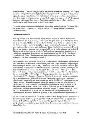extraordinária. O desafio exegético não é somente determinar se te/loj ("fim") deve
ser entendido por "fim/terminação" ou "alvo/cumprimento" e em que sentido, mas
agora é preciso tratar também da natureza da antítese presente no contexto em
face dos novos questionamentos apresentados pela "nova perspectiva". Em outras
palavras, é preciso determinar se Paulo está combatendo ou não o legalismo
judaico como tradicionalmente se tem interpretado.
Portanto, nosso intuito neste trabalho é determinar o significado de Romanos 10.4
em seu contexto, procurando interagir com as principais questões e opiniões
contemporâneas.
I. Análise Contextual
Nos capítulos 9 a 11 de Romanos Paulo retoma o tema já tratado de maneira
provisional em 3.1-8, qual seja, a vindicação dos propósitos e do caráter de Deus
em face à incredulidade dos judeus. S. K. Williams caracteriza o objetivo de Paulo
em Romanos como a demonstração de que o seu evangelho está em perfeita
concordância não somente com o plano de Deus mas também com quem Deus é:
Senhor de todos os povos e para sempre fiel à sua própria natureza e propósito.5
Observamos também que já em 1.16 Paulo delineia a prioridade dos judeus na
história da salvação a despeito de sua incredulidade (cp. 2.9-10; 3.1-2). Como
ressaltou J. C. Beker: "Paulo demonstra como ele integra a universalidade do
evangelho e a particularidade de Israel."6
Paulo introduz esta seção da carta (caps. 9-11) falando da tristeza do seu coração
pela incredulidade dos seus compatriotas judeus (9.1-3) e menciona os privilégios
concedidos por Deus a eles (9.4-5). Contudo a palavra de Deus não falhou7 , pois
somente são verdadeiros israelitas os filhos da promessa, os quais são objeto do
decreto soberano da eleição de Deus (9.6-13). Esta eleição não depende das
obras praticadas pelas pessoas, quer sejam obras boas ou más, mas da vontade
do que chama.8 Não há injustiça em Deus porque esta é uma questão de
misericórdia (9.14-18); assim Deus manifesta tanto a sua ira e poder em vasos de
ira, preparados para a destruição, como a riqueza da sua glória em vasos de
misericórdia, preparados de antemão para a glória (9.19-23). A estes (que somos
nós os crentes) Deus chamou não só dentre os judeus mas também dentre os
gentios segundo seu propósito manifestado anteriormente pelos profetas (9.25-
29). Nas passagens de Oséias (Os 2.25 e 2.1) citadas em 9.25-26 Paulo faz
referência à salvação concedida aos dentre os gentios, e nas de Isaías (Is 10.22;
28.22; 1.9), citadas em 9.27-28, ele faz referência à salvação somente do
remanescente dos filhos de Israel, que são os seus verdadeiros descendentes.9
Se até aqui Paulo focalizou o seu tema da perspectiva dos propósitos soberanos e
do caráter justo de Deus, agora, de 9.30-10.21, ele o focaliza da perspectiva da
atitude de Israel. No capítulo 11 ele abordará a questão a partir de uma
perspectiva harmonizada na qual a soberania divina e a responsabilidade humana
são enfatizadas.
Reverendo Gilson de Oliveira Pastor da Igreja Presbiteriana de Nova Vida 98
 