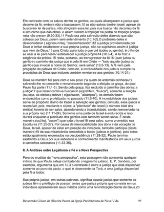 Em contraste com os salvos dentre os gentios, os quais alcançaram a justiça que
decorre da fé, embora não a buscassem,10 os não-salvos dentre Israel, apesar de
buscarem lei de justiça, não atingiram essa lei, pois sua busca não decorreu da fé
e sim como que das obras, e assim vieram a tropeçar na pedra de tropeço porque
nela não creram (9.30-33).11 Paulo ora pela salvação deles dizendo que são
zelosos por Deus, porém sem entendimento (10.1-2).O problema deles é
desconsiderar ( a)gnoou=ntej, "desconhecendo")12 a justiça providenciada por
Deus e tentar estabelecer a sua própria justiça, não se sujeitando assim à justiça
que vem de Deus,13 pois Cristo, para todo o que crê (judeu ou gentio), é o fim de
se usar a lei para tentar estabelecer a justiça própria14 (10.3-4). A lei traz a
exigência da prática;15 resta, portanto, ao transgressor da lei16 (quer judeu ou
gentio) o caminho da justiça que é pela fé em Cristo — "todo aquele (judeu ou
gentio) que invocar o nome do Senhor, será salvo" (10.5-13). A fé vem pela
pregação da palavra de Cristo; contudo, a incredulidade dos judeus cumpre os
propósitos de Deus que incluem também revelar-se aos gentios (10.14-21).
Deus se mantém fiel para com o seu povo ("a quem de antemão conheceu")
salvando-lhe no presente o remanescente segundo a eleição da graça, do qual
Paulo faz parte (11.1-5). Sendo pela graça, fica excluído o caminho das obras; a
justiça17 que Israel continua buscando (e)pizhtei=, "busca"), somente a eleição
(ou seja, os eleitos) obteve ( e)pe/tuxen, "alcançou"), os demais foram
endurecidos como profetizado no passado (11.6-10). A incredulidade dos judeus
serve ao propósito divino de trazer a salvação aos gentios; contudo, essa queda é
reversível, pois, mediante o ciúme, a "plenitude" de Israel (o número total dos
eleitos) haverá de ser salva, abandonando a incredulidade, sendo reenxertada na
sua própria raiz (11.11-24). Somente uma parte de Israel é endurecida e isso
durará enquanto a plenitude dos gentios está também sendo salva. É desta
maneira (ou(/twj, "assim") que todo o Israel18 será salvo, como prometido nas
Escrituras (11.25-27). Por causa da irrevocabilidade dos dons e da vocação de
Deus, Israel, apesar de estar em posição de inimizade, também participa (desta
maneira)19 da sua misericórdia concedida a todos (judeus e gentios), pois todos
estão igualmente encerrados na desobediência (11.28-32). Paulo termina
exaltando a Deus por sua sabedoria e conhecimento manifestados em seus juízos
e caminhos soberanos (11.33-36).
II. A Antítese entre Legalismo e Fé e a Nova Perspectiva
Para os eruditos da "nova perspectiva", esta passagem não apresenta qualquer
indício de que Paulo esteja combatendo o legalismo judaico. E. P. Sanders, por
exemplo, argumenta que em 10.3 o contraste é entre a justiça que está disponível
somente ao povo do pacto, o qual é observante da Torá, e uma justiça disponível
pela fé a todos:
Sua própria justiça, em outras palavras, significa aquela justiça que somente os
judeus têm o privilégio de possuir, antes que justiça própria que consiste em os
indivíduos apresentarem seus méritos como uma reivindicação diante de Deus.20
Reverendo Gilson de Oliveira Pastor da Igreja Presbiteriana de Nova Vida 99
 