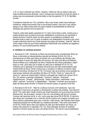 J. D. G. Dunn entende que i)di/an, "própria," refere-se não ao status justo que
cada israelita buscava alcançar, mas à "justiça que é peculiar ao povo do pacto, a
justiça que era possessão somente deles e não dos gentios."21 S. R. Bechtler
conclui:
O problema descrito em 10.3, portanto, não é que Israel, pelos seus esforços
meritórios, esteja procurando criar a sua própria justiça, mas que o seu zeloso
apego à sua visão exclusivista do pacto impede a possibilidade da oferta da
salvação aos gentios fora do pacto.22
Todavia, toda esta seção (capítulos 9-11), bem como toda a carta, mostra que a
justiça própria que os judeus procuram estabelecer encontra-se em oposição à
justiça de Deus, ficando assim do lado oposto no paralelismo antitético que
permeia toda a carta: por um lado a miséria e as realizações humanas e por outro
a ação redentora divina em Cristo através da justiça e)k pi/stewj, "pela fé". Não há
como negar o fato de que Paulo estabelece fortemente uma antítese ao legalismo
judaico; é o que comprovaremos abaixo.
A. Antítese no contexto próximo
1. Romanos 9.1-29 - Somente os filhos da promessa são considerados filhos de
Deus e não todos os descendentes naturais de Abraão (9.6-8). Em 9.9, a
promessa de um filho para Sara contrasta com a providência de Abraão (não
mencionada no texto) de obter filho da escrava. No caso dos filhos de Rebeca,
Paulo enfatiza que a eleição23 de Deus independe das obras praticadas, sejam
boas ou más, quer pelo que é aceito ou pelo que é rejeitado (9.10-13). Ao
enfatizar que a salvação é concedida somente aos que são contemplados pela
misericórdia de Deus, Paulo mostra que a vontade e o esforço humanos nada
podem reivindicar de Deus (9.14-18). O homem não se encontra numa posição na
qual possa reclamar das escolhas de Deus (9.19-20). Tanto os "vasos de ira"
como os "vasos de misericórdia" indicam a situação de miséria do homem (9.21-
23). Os verbos e particípio e)ka/lesen, "chamou", kale/sw, "chamarei" ,
h)gaphme/nwn, "amada" , klhqh/sontai, "serão chamados", swqh/setai, "será
salvo", poih/sai, "cumprirá" e e)gkate/lipen , "deixado," mostram que somente a
ação de Deus pode reverter a miséria do homem (judeu ou gentio) (9.24-29).
2. Romanos 9.30-10.21 - Não foi o esforço humano (mh diw/konta, "que não
buscavam") que levou os gentios a alcançarem a justiça e)k pi/stewj, "que decorre
da fé". Por outro lado, Paulo mostra que Israel fracassou em sua busca da no/mon
dikaiosu/nhj, "lei de justiça", porque o fez ouk ) e)k pi/stewj a)ll )w(j e)c e)/rgwn,
"porque não decorreu da fé, e, sim, como que das obras"24 (9.30-32). O caminho
das obras (em contraste com o caminho da fé) implica num tropeço na pedra que
Deus colocou justamente para que o homem, nela crendo, não ficasse mais nessa
miserável posição de humilhação (ou) kataisxunqh/setai, "não será confundido")
(9.32-33). Paulo deixa claro que apesar do zelo que demonstram por Deus, os
judeus não possuem a salvação (10.1-2). Esta salvação de Deus é recebida
quando o homem cessa de usar a lei (te/loj no/mou, "fim da lei") para estabelecer
Reverendo Gilson de Oliveira Pastor da Igreja Presbiteriana de Nova Vida 100
 