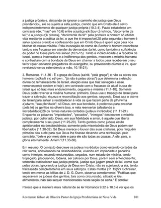 a justiça própria e, deixando de ignorar o caminho de justiça que Deus
providenciou, ele se sujeita a esta justiça, crendo que em Cristo ele é salvo
independentemente de qualquer justiça própria (10.3-4). Paulo estabelece um
contraste (de, "mas" em 10.6) entre a justiça e)k [tou=,] no/mou, "decorrente da
lei," e a justiça e)k pi/stewj, "decorrente da fé": pela primeira o homem só obtém
vida mediante a prática da lei, o que lhe é impossível;25 pela segunda o homem é
salvo apenas crendo e confessando que em Cristo Deus é quem agiu para nos
libertar de nossa miséria. Pela invocação do nome do Senhor o homem reconhece
tanto o seu fracasso em atender às demandas da lei, como também a suficiência
do poder de Deus para nos salvar (10.5-15). Tanto a incredulidade e a rebeldia de
Israel, como a insensatez e a indiferença dos gentios, mostram a miséria humana
e contrastam com a bondade de Deus em chamar a todos para receberem o seu
favor (quer enviando pregadores do evangelho, ou provocando ciúmes e ira, quer
revelando-se ou estendendo a mão, 10.16-21).
3. Romanos 11.1-36 - É a graça de Deus (xa/riti, "pela graça") e não as obras dos
homens (ou)ke/ti e)c e)/rgwn , "já não é pelas obras") que determina a eleição
divina do remanescente de Israel, eleição essa que traz salvação a esse
remanescente (ontem e hoje), em contraste com o fracasso da atual busca de
Israel que só traz mais endurecimento, cegueira e miséria (11.1-10). Somente
Deus pode reverter a miséria humana: primeiro, Deus usa o tropeço de Israel para
trazer a salvação, riqueza e reconciliação aos gentios; segundo, Deus usa o ciúme
de Israel para salvar e restabelecer à vida os que fazem parte da plh/rwma
a)utw=n, "sua plenitude"; só Deus, em sua bondade, é poderoso para enxertar
(pela fé) os gentios na oliveira boa, e nela reenxertar (afastando a
incredulidade)26 os ramos naturais cortados (judeus incrédulos) (11.11-24).
Enquanto as palavras "impiedades", "pecados", "inimigos" descrevem a miséria
judaica, por outro lado, Deus, em sua fidelidade e amor, é aquele que liberta
completamente o seu povo (11.25-29). Tanto gentios como judeus estão
aprisionados na desobediência; somente pela misericórdia de Deus podem ser
libertados (11.30-32). Só Deus merece o louvor das suas criaturas, pois ninguém
primeiro deu a ele para que Deus lhe ficasse devendo uma retribuição, pelo
contrário, "dele e por meio dele e para ele são todas as cousas. A ele, pois, a
glória eternamente. Amém."(11.33-36).
Em resumo: O contexto descreve os judeus incrédulos como estando cortados da
raiz santa, aprisionados na desobediência, vivendo em impiedade e pecados
como inimigos, estando endurecidos, cegados, num estado de miséria, tendo
tropeçado, procurando, todavia, ser zelosos por Deus, porém sem entendimento,
tentando estabelecer sua justiça própria, justiça que julgam provir da lei, como que
pelas obras, ignorando a justiça de Deus em Cristo, não se sujeitando a ela, tendo
fracassado completamente em seus esforços. Estão mortos (11.15)!27 Schreiner,
tendo em mente as idéias de J. D. G. Dunn, observa corretamente: "Práticas que
separavam os judeus dos gentios, tais como circuncisão, sábado e leis
alimentares, não são sequer mencionadas nesta seção da carta." E conclui:
Parece que a maneira mais natural de se ler Romanos 9.32 e 10.3 é ver que os
Reverendo Gilson de Oliveira Pastor da Igreja Presbiteriana de Nova Vida 101
 