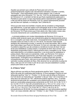 Aqueles que pensam que a atitude de Paulo para com a lei era
predominantemente negativa são naturalmente inclinados a escolher o sentido,
"terminação"...Esta interpretação possui muitos adeptos; mas, à vista de
passagens tais como Romanos 7.12, 14a, 8.4, 13.8-10 e da declaração categórica
em Romanos 3.31, e também do fato de que Paulo repetidamente apela para o
Pentateuco para apoiar os seus argumentos (talvez especialmente sugestivo seja
o fato que ele faz assim em Romanos 10.6-10), parece extremamente provável
que ela deva ser rejeitada, e a tradução "alvo" preferida.34
Vê-se que este receio de Cranfield o impediu até de considerar a interpretação
que defendemos, a qual não implica numa abrogação da lei no Novo Testamento.
Entende-se a posição de Cranfield como uma reação contra os que afirmam que
em Romanos 10.4 Paulo ensina que Cristo aboliu a lei. Não é este o nosso caso.
Concordo inteiramente com a advertência e conclusão de Schreiner:
...o principal problema com muitas interpretações de Romanos 10.4 é que os
eruditos estão tentando apoiar seu entendimento global do relacionamento entre a
lei e o evangelho com base neste texto. Conseqüentemente, grandes batalhas são
travadas sobre se Cristo é o alvo ou o fim da lei. Os assuntos nesta disputa
teológica são inteiramente cruciais, e carecem de novas discussões. Mas a minha
tese neste artigo é que Paulo em Romanos 10.4 tem em vista algo mais modesto.
O problema específico que ele combate é a tendência humana de fazer mal uso
da lei para estabelecer a justiça própria. O propósito do texto não é prover uma
declaração programática sobre o relacionamento entre o evangelho e a lei. Paulo
está respondendo a um problema específico: o uso da lei para se estabelecer a
justiça própria. Não é para se surpreender, então, que Romanos 10.4 viesse a
conter um declaração experimental, pois Paulo está reagindo a um problema
experimental. Tal tentativa de se estabelecer a justiça própria tem grandes
conseqüências para Paulo, visto que os que assim fazem fracassaram em se
submeter à justiça salvadora de Deus. Eles deveriam ter se submetido à justiça de
Deus, visto que crer em Cristo é o fim de se usar a lei para estabelecer a justiça
própria para todos os que crêem.35
A. A Palavra "te/loj"
Alguns afirmam que te/loj em Paulo geralmente significa "alvo". Todavia, essa
teoria não pode ser sustentada pela evidência. A única passagem Paulina em que
te/loj pode significar "alvo" é 1 Timóteo 1.5. Os dois usos de te/loj em Romanos
6.21-22 devem ser traduzidos por "resultado" e não por "alvo". Em 2 Coríntios 3.13
te/loj deve ser traduzido por "fim"; dificilmente poderia significar "alvo". O sentido
temporal de te/loj pode ser constatado como predominante no Novo Testamento,
tanto em construções preposicionais (certamente em Mt 10.22; 24.13; Mc 13.13; 1
Co 1.8; Hb 3.14; 6.11; Ap 2.26; provavelmente em Lc 18.5; Jo 13.1; 2 Co 1.13; 1
Ts 2.16), como em construções sem preposição (certamente em Mt 24.6, 14; Mc
3.26; 13.7; Lc 1.33; 21.9; 1 Co 15.24; Hb 7.3; 1 Pe 4.7; Ap 21.6; 22.13;
provavelmente em Mt 26.58). As únicas passagens em que te/loj poderia significar
"alvo", em nosso entender, além de 1 Timóteo 1.5, são 1 Pedro 1.9 e Lucas 22.37.
Reverendo Gilson de Oliveira Pastor da Igreja Presbiteriana de Nova Vida 104
 