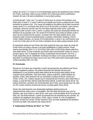 judeus do verso 3. O verso 4 é uma declaração acerca da experiência dos crentes
em Cristo, qual seja: todos os que confiam em Cristo para serem justificados
cessam de usar a lei para estabelecer a sua própria justiça.
A partícula ga/r, "pois, ora," no verso 5 indica que os versos 5-8 provêem uma
base para o verso 4: o verso 5 afirma que aquele que busca a justiça da lei viverá
somente se praticar a lei . Por causa da exigência da prática da lei pelo homem40
nesse verso 5 e o contraste das obras com a fé em todo o contexto, como temos
mostrado, deve-se concluir que há uma idéia implícita neste verso, qual seja:
ninguém pode cumprir a lei e, assim, a justiça não pode ser alcançada através da
tentativa de se guardar a lei. Os versos 6-8 ensinam que Cristo já realizou tudo o
que nos era impossível de cumprir. A justiça não vem pela prática da lei, pois
ninguém pode cumpri-la perfeitamente; a justiça é oferecida mediante a fé em
Cristo. Desta maneira, os versos 5-8 fundamentam o verso 4 ao confirmarem que
o crer em Cristo põe um fim em toda a tentativa de se obter justiça através da lei.
É importante observar que Paulo não está sugerindo aqui que antes da vinda de
Cristo todos os judeus usavam a lei para estabelecer a justiça própria. Paulo
ensina que Abraão (Rm 4.1-5; Gl 3.6-9) e Davi (Rm 4.6-8) foram salvos pela fé e
não pelas obras. É justo entender que Paulo está mencionando Cristo no verso 4
porque agora, com a chegada de Cristo na plenitude dos tempos41 (Gl 4.4), o
modo específico de se manifestar confiança em Deus e em suas promessas é
depositar a confiança em Deus que enviou seu Filho para fazer propiciação pelos
nossos pecados (Rm 3.21-26).
IV. Conclusão
Romanos 10.4 deve ser entendido a partir da perspectiva da polêmica de Paulo
contra o legalismo judaico. Os judeus deveriam ter deixado de procurar
estabelecer a sua própria justiça pela prática da lei porque pela prática da lei
ninguém será justificado, visto que todos, judeus e gentios, estão debaixo do
pecado. Antes, eles deveriam ter se submetido à justiça de Deus crendo em
Cristo. Cristo, sim, realizou aquilo que é impossível aos homens, para obter-lhes a
justiça, a qual ele lhes oferece gratuitamente pela fé, à parte das obras da lei. Os
judeus deveriam, portanto, ter compreendido que Cristo, para aquele que crê, põe
um fim a esta maneira errônea de buscar a justiça pelas obras da lei.
Paulo não está fazendo uma declaração teológica global acerca do
relacionamento entre a lei e o evangelho. Ele não está afirmando que a lei foi
abolida, nem que Cristo é o alvo da lei, nem que a exclusividade da lei foi posta de
lado, etc. Ele está tratando, a partir da perspectiva da experiência dos crentes, do
problema do legalismo dos judeus: Cristo, para o crente, é o fim do legalismo.
Usando a frase de Furnish: Cristo "escreve ‘finis’ ao triste espetáculo da tentativa
humana de obter vida através das obras da lei."
V. Implicações Práticas de"Alvo" ou "Fim"
Reverendo Gilson de Oliveira Pastor da Igreja Presbiteriana de Nova Vida 106
 