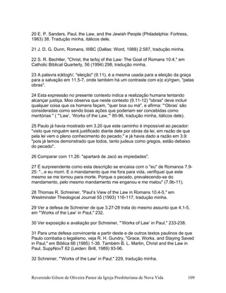 20 E. P. Sanders, Paul, the Law, and the Jewish People (Philadelphia: Fortress,
1983) 38. Tradução minha, itálicos dele.
21 J. D. G. Dunn, Romans, WBC (Dallas: Word, 1988) 2:587, tradução minha.
22 S. R. Bechtler, "Christ, the te/loj of the Law: The Goal of Romans 10:4," em
Catholic Biblical Quarterly, 56 (1994) 298, tradução minha.
23 A palavra e)klogh/, "eleição" (9.11), é a mesma usada para a eleição da graça
para a salvação em 11.5-7, onde também há um contraste com e)c e)/rgwn, "pelas
obras".
24 Esta expressão no presente contexto indica a realização humana tentando
alcançar justiça. Moo observa que neste contexto (9.11-12) "obras" deve incluir
qualquer coisa que os homens façam, "quer boa ou má", e afirma: "‘Obras’ são
consideradas como sendo boas ações que poderiam ser concebidas como
meritórias " ( "‘Law’, ‘Works of the Law,’" 95-96, tradução minha, itálicos dele).
25 Paulo já havia mostrado em 3.20 que este caminho é impossível ao pecador:
"visto que ninguém será justificado diante dele por obras da lei, em razão de que
pela lei vem o pleno conhecimento do pecado," e já havia dado a razão em 3.9:
"pois já temos demonstrado que todos, tanto judeus como gregos, estão debaixo
do pecado".
26 Comparar com 11.26: "apartará de Jacó as impiedades".
27 É surpreendente como esta descrição se encaixa com o "eu" de Romanos 7.9-
25: "...e eu morri. E o mandamento que me fora para vida, verifiquei que este
mesmo se me tornou para morte. Porque o pecado, prevalecendo-se do
mandamento, pelo mesmo mandamento me enganou e me matou" (7.9b-11).
28 Thomas R. Schreiner, "Paul’s View of the Law in Romans 10.4-5," em
Westminster Theological Journal 55 (1993) 116-117, tradução minha.
29 Ver a defesa de Schreiner de que 3.27-28 trata do mesmo assunto que 4.1-5,
em "‘Works of the Law’ in Paul," 232.
30 Ver exposição e avaliação por Schreiner, "‘Works of Law’ in Paul," 233-238.
31 Para uma defesa convincente a partir deste e de outros textos paulinos de que
Paulo combatia o legalismo, veja R. H. Gundry, "Grace, Works, and Staying Saved
in Paul," em Biblica 66 (1985) 1-38. Também B. L. Martin, Christ and the Law in
Paul, SuppNovT 62 (Leiden: Brill, 1989) 93-96.
32 Schreiner, "‘Works of the Law’ in Paul," 229, tradução minha.
Reverendo Gilson de Oliveira Pastor da Igreja Presbiteriana de Nova Vida 109
 