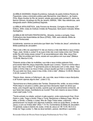 (b) BÍBLIA SAGRADA, Edição Ecumênica, tradução do padre Antônio Pereira de
Figueiredo; notas e dicionário prático pelo Monsenhor José Alberto L. de Castro
Pinto, Bispo Auxiliar do Rio de Janeiro; edição aprovada pelo cardeal D. Jaime de
Barros Câmara, Arcebispo do Rio de Janeiro; BARSA, 1964. Nas referências, será
designada assim: Bíblia [católica] Sagrada.
(c) BÍBLIA APOLOGÉTICA, João Ferreira de Almeida, Corrigida e Revisada, ICP
Editora, 2000, notas do Instituto Cristão de Pesquisas. Será assim indicada: Bíblia
Apologética.
(d) BÍBLIA DE ESTUDO PENTECOSTAL, Almeida, revista e corrigida, Casa
Publicadora das Assembléias de Deus (CPAD), 1995. será referida: Bíblia de
Estudo Pentecostal.
Inicialmente, veremos os versículos que falam dos "irmãos de Jesus", extraídos da
Bíblia [católica] de Jerusalém:
"Não é ele o filho do carpinteiro? E não se chama a mãe dele Maria e seus irmãos
Tiago, José, Simão e Judas? E as suas irmãs não vivem todas entre nós? Donde
então lhe vêm todas essas coisas? E se escandalizavam dele. Mas Jesus lhes
disse: "Não há profeta sem honra, exceto em sua pátria e em sua casa" (Mateus
13.55-58; Marcos 6.3-6).
"Estando ainda a falar às multidões, sua mãe e seus irmãos estavam fora,
procurando falar-lhe.Jesus respondeu àquele que o avisou: "Quem é minha mãe e
quem são meus irmãos?" E apontando para os discípulos com a mão, disse: "Aqui
estão a minha mãe e os meus irmãos, porque aquele que fizer a vontade de meu
Pai que está nos Céus, esse é meu irmão, irmã e mãe". (Mateus 12.46-50; Marcos
3.32-35; Lucas 8.19-21).
"Depois disso, desceu a Cafarnaum, ele, sua mãe, seus irmãos e seus discípulos,
e ali ficaram apenas alguns dias". (João 2.12).
"Aproximava-se a festa judaica das Tendas. Disseram-lhe, então, os seus irmãos:
'Parte daqui e vai para a Judéia, para que teus discípulos vejam as obras que
fazes, pois ninguém age às ocultas, quando quer ser publicamente conhecido. Já
que fazes tais coisas, manifesta-te ao mundo!' Pois nem mesmo os seus irmãos
criam nele"(João 7.2-5).
"Tendo entrado na cidade, subiram à sala superior, onde costumavam ficar. Eram
Pedro e João, Tiago e André, Filipe e Tomé, Bartolomeu e Mateus;Tiago, filho de
Alfeu, e Simão, o Zelota; e Judas, filho de Tiago.Todos estes, unânimes,
perseveravam na oração com algumas mulheres, entre as quais Maria, a mãe de
Jesus, e com os irmãos dele" (Atos 1.13-14). Comentários da Bíblia de Jerusalém:
"O apóstolo Judas é distinto de Judas, irmão de Jesus (cf. Mt 13.55; Mc 6.3) e
irmão de Tiago (Judas 1). Não se deve também, parece, identificar o apóstolo
Reverendo Gilson de Oliveira Pastor da Igreja Presbiteriana de Nova Vida 111
 