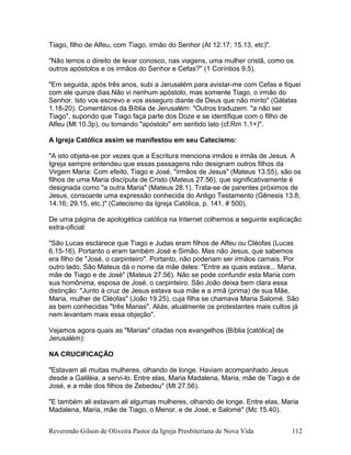 Tiago, filho de Alfeu, com Tiago, irmão do Senhor (At 12.17; 15.13, etc)".
"Não temos o direito de levar conosco, nas viagens, uma mulher cristã, como os
outros apóstolos e os irmãos do Senhor e Cefas?" (1 Coríntios 9.5).
"Em seguida, após três anos, subi a Jerusalém para avistar-me com Cefas e fiquei
com ele quinze dias.Não vi nenhum apóstolo, mas somente Tiago, o irmão do
Senhor. Isto vos escrevo e vos asseguro diante de Deus que não minto" (Gálatas
1.18-20). Comentários da Bíblia de Jerusalém: "Outros traduzem: "a não ser
Tiago", supondo que Tiago faça parte dos Doze e se identifique com o filho de
Alfeu (Mt 10.3p), ou tomando "apóstolo" em sentido lato (cf.Rm 1.1+)".
A Igreja Católica assim se manifestou em seu Catecismo:
"A isto objeta-se por vezes que a Escritura menciona irmãos e irmãs de Jesus. A
Igreja sempre entendeu que essas passagens não designam outros filhos da
Virgem Maria: Com efeito, Tiago e José, "irmãos de Jesus" (Mateus 13.55), são os
filhos de uma Maria discípula de Cristo (Mateus 27.56), que significativamente é
designada como "a outra Maria" (Mateus 28.1). Trata-se de parentes próximos de
Jesus, consoante uma expressão conhecida do Antigo Testamento (Gênesis 13.8;
14.16; 29.15, etc.)" (Catecismo da Igreja Católica, p. 141. # 500).
De uma página de apologética católica na Internet colhemos a seguinte explicação
extra-oficial:
"São Lucas esclarece que Tiago e Judas eram filhos de Alfeu ou Cléofas (Lucas
6.15-16). Portanto o eram também José e Simão. Mas não Jesus, que sabemos
era filho de "José, o carpinteiro". Portanto, não poderiam ser irmãos carnais. Por
outro lado, São Mateus dá o nome da mãe deles: "Entre as quais estava... Maria,
mãe de Tiago e de José" (Mateus 27.56). Não se pode confundir esta Maria com
sua homônima, esposa de José, o carpinteiro. São João deixa bem clara essa
distinção: "Junto à cruz de Jesus estava sua mãe e a irmã (prima) de sua Mãe,
Maria, mulher de Cléofas" (João 19.25), cuja filha se chamava Maria Salomé. São
as bem conhecidas "três Marias". Aliás, atualmente os protestantes mais cultos já
nem levantam mais essa objeção".
Vejamos agora quais as "Marias" citadas nos evangelhos (Bíblia [católica] de
Jerusalém):
NA CRUCIFICAÇÃO
"Estavam ali muitas mulheres, olhando de longe. Haviam acompanhado Jesus
desde a Galiléia, a servi-lo. Entre elas, Maria Madalena, Maria, mãe de Tiago e de
José, e a mãe dos filhos de Zebedeu" (Mt 27.56).
"E também ali estavam ali algumas mulheres, olhando de longe. Entre elas, Maria
Madalena, Maria, mãe de Tiago, o Menor, e de José, e Salomé" (Mc 15.40).
Reverendo Gilson de Oliveira Pastor da Igreja Presbiteriana de Nova Vida 112
 