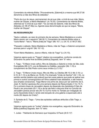 Comentário da referida Bíblia: "Provavelmente, [Salomé] é a mesma que Mt 27.56
denomina a mãe dos filhos de Zebedeu".
"Perto da cruz de Jesus, permaneciam de pé sua mãe, a irmã de sua mãe, Maria,
mulher de Clopas, e Maria Madalena" (Jo 19.25). Comentários da referida Bíblia,
referindo-se "a irmã de sua mãe": "Ou se trata de Salomé, mãe dos filhos de
Zebedeu (cf. Mt 27.56p) ou, ligando essa denominação ao que se segue, "Maria,
mulher de Clopas".
NA RESSURREIÇÃO
"Após o sábado, ao raiar do primeiro dia da semana, Maria Madalena e a outra
Maria vieram ver o sepulcro" (Mt 28.1). Comentário da referida Bíblia sobre a
"outra Maria": "Isto é, "Maria [mãe] de Tiago" (Mc 16.1; Lc 24.10; cf. Mt 27.56)".
"Passado o sábado, Maria Madalena e Maria, mãe de Tiago, e Salomé compraram
aromas para ir ungi-lo" (Mc 16.1-2).
"Eram Maria Madalena, Joana e Maria, mãe de Tiago" (Lc 24.10),
Vejamos agora quais os "Tiagos" citados nos evangelhos, conforme consta do
Dicionário na parte final da Bíblia [católica] Sagrada, item "b" retro:
1. Tiago - "O Maior (mais velho), filho de Zebedeu e Salomé e irmão de São João
Evangelista (Mt 4.21). era de Betsaida na Galiléia, pescador (Mc 1.19) e
companheiro de São Pedro como seus irmãos (Lc 5.10)."
2. Tiago - "O Menor (mais moço), filho de Alfeu ou Cléofas (Mt 10.3; Mc 3.18; Lc
6.15; At 1.13) e de Maria (Jo 19.25). Foi chamado "irmão do Senhor" (Gl 1.19), no
sentido semita [relativo aos judeus] que tem essa palavra que pode se aplicar aos
primos e outros consangüíneos em linha colateral mais afastados, e até mesmo
aos simples conacionais. Tiago Menor era primo de Jesus por ser sobrinho de S.
José. N. Senhor apareceu-lhe uma semana depois da Ressurreição (1 Co 15.7).
Foi o primeiro bispo de Jerusalém depois da dispersão dos Apóstolos.O fato de
Paulo o ter procurado (Gl 1.19) e de ter ele feito o discurso final no Concílio de
Jerusalém parece provar isto (At 15.13) Foi morto no Templo por instigação do
sumo Sacerdote Anás II, tendo sido lançado de uma galeria e espancado até à
morte (62 depois de Cristo)".
3. Epístola de S. Tiago - "Uma das epístolas católicas atribuída a São Tiago, o
menor..."
Vejamos agora quais os "Judas" citados nos evangelhos, segundo Dicionário da
Bíblia [católica] Sagrada, item "b" retro:
1. Judas - "Habitante de Damasco que hospedou S.Paulo (At 9.11)".
Reverendo Gilson de Oliveira Pastor da Igreja Presbiteriana de Nova Vida 113
 