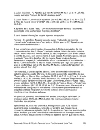 2. Judas Iscariotes - "O Apóstolo que traiu N. Senhor (Mt 10.4; Mc 3.19; Lc 6.16).
Iscariot quer dizer "homem de Cariot", aldeia de Judá".
3. Judas Tadeu - "Um dos doze apóstolos (Mt 10.3; Mc 3.18; Lc 6.16; Jo 14.22). É
o irmão de Tiago o Menor e "irmão", isto é, primo do Senhor (At 1.13); Mt 13.55;
Mc 6.3)".
4. Epístola de S. Judas Tadeu - Um dos livros canônicos do Novo Testamento,
classificado entre as chamadas "Epístolas Católicas".
A partir dessas informações surgem algumas indagações:
Primeiro - Os apóstolos Tiago (o Menor) e Judas (Tadeu) são os mesmos
chamados de "irmãos de Jesus" em Mateus 13.55 e Marcos 6.3? Que dizem as
bíblias católicas retrocitadas?
O que vimos foram interpretações discordantes. A Bíblia de Jerusalém diz nos
comentários sobre Atos 1.13 que "o apóstolo Judas é distinto de Judas, irmão de
Jesus", isto é, não são a mesma pessoa, ou seja, o apóstolo Judas é uma pessoa
e o irmão de Jesus, com idêntico nome, é outra pessoa. No mesmo passo, diz que
o apóstolo Tiago, filho de Alfeu, não é o mesmo Tiago, irmão do Senhor.
Reiterando a sua posição, referida Bíblia afirma nos comentários sobre Gálatas 1-
18-20: "Outros traduzem: "a não ser Tiago", supondo que Tiago faça parte dos
Doze e se identifique com o filho de Alfeu (Mt 10.3p), ou tomando "apóstolo" em
sentido lato (cf. Rm 1.1+)".
Por outro lado, a Bíblia Sagrada, católica, como discriminada no início deste
trabalho, assume posição diferente. O dicionário que compõe essa Bíblia diz que
"Tiago, o Menor, filho de Alfeu ou Cléofas (Mt 19.3; Mc 3.18; Lc 6.15; At 1.13) e de
Maria (Jo 19.25), foi chamado "irmão do Senhor". Diz mais que "Tiago Menor era
primo de Jesus por ser sobrinho de S.José". Confirmando, diz que "Judas Tadeu,
um dos apóstolos (Mt 10.3; Mc 3.18...) é o irmão de Tiago, o Menor, e "irmão", isto
é, primo do Senhor (At 1.13; Mt 13.55; Mc 6.3)". O descompasso é lamentável, a
menos que se configure aí o "livre-exame" - situação em que comentaristas ou
exegetas católicos interpretam livremente os textos bíblicos sem guardar
coerência com a cúpula do Vaticano.
No particular, concordo plenamente com a Bíblia [católica] de Jerusalém. Os
irmãos de Jesus (Mt 13.55 e Mc 6.3, etc.), não foram apóstolos ou mesmo
discípulos, pelo seguinte:
a) Os irmãos de Jesus não criam nEle. No registro de João 7.2-5 nota-se
claramente essa incredulidade. Entende-se, também, que Jesus evitou a
companhia deles nesse episódio (Jo 7.8-10). Ao dizerem "para que teus discípulos
vejam as obras que fazes" seus irmãos se excluíram do rol dos seguidores de
Jesus. Ademais, Jesus não iria escolher para apóstolo alguém que não cria nEle.
Reverendo Gilson de Oliveira Pastor da Igreja Presbiteriana de Nova Vida 114
 
