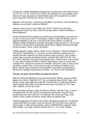 b) Segundo, a Bíblia estabelece distinção entre ser discípulo e ser irmão de Jesus
(Jo 2.12; At 1.13-14; 1 Co 9.5; Gl 1.18-20). Por exemplo, em certa ocasião Jesus
estava com seus discípulos em determinado local, e lá fora estavam sua mãe e
seus irmãos (Mt 12.46-50; Mc 3.32-35; Lc 8.19-21).
Segundo, a tia de Jesus - irmã de sua mãe Maria - era Salomé, mãe dos filhos de
Zebedeu, ou era Maria, mulher de Cléofas?
Vejamos mais uma vez o que relata João 19.25: "Perto da cruz de Jesus,
permaneciam de pé sua mãe, a irmã de sua mãe, Maria, mulher de Cléofas, e
Maria Madalena".
A frase está de tal forma postada que admite duas interpretações. A primeira é a
de que "a irmã de sua mãe" é uma pessoa, e Maria, mulher de Cléofas, outra. A
segunda hipótese é a de que o nome da tia de Jesus é Maria, a mulher de
Cléofas. A Bíblia [católica] de Jerusalém concorda comigo quando diz: "Ou se trata
de Salomé, mãe dos filhos de Zebedeu (Mt 27.56) ou, ligando essa denominação
ao que se segue, "Maria, mulher de Clopas".
A Bíblia Sagrada, edição católica, afirma no seu "dicionário": "Maria de Cléofas" é
irmã da SS. Virgem Maria, i.e. sua prima, pois em hebraico a palavra tem um
sentido mais lato. Segundo uns seria a mãe de Tiago (o menor), José, Simão e
Judas Tadeu e esposa de Cléofas também chamado Alfeu (Mt 27.56; Mc 3.18;
6;3; 15.40). Segundo outros são duas pessoas com o mesmo nome, uma, irmã de
S. José, seria a esposa de Alfeu e mãe de Tiago Menor e José; e a outra seria
cunhada de S. José por ser casada com Cléofas, irmão de S. José, e seria a mãe
de Simão e Judas Tadeu. Como quer que seja, uma Maria de Cléofas e uma
Maria, mãe de Tiago, aparecem nos Evangelhos como tendo acompanhado o
Senhor até o Gólgota e preparado os aromas... (Jo 19.25; Lc 24.10; Mt 28.9)".
Terceiro, de quem seriam filhos os irmãos de Jesus?
Não eram filhos de Zebedeu e de sua provável mulher Salomé, porque os filhos
destes eram João e Tiago (Mt 4.21). Ora, os irmãos de Jesus foram Tiago, José,
Simão e Judas, afora algumas irmãs (Mt 13.55-56, Mc 6.3). João está excluído
dessa relação. Além disso, os irmãos de Jesus não criam nEle (Jo 7.5). Logo,
João, apóstolo, não foi seu irmão.
Não eram filhos de Maria, mulher de Alfeu ou Cléofas, cujo filho Tiago, o menor,
foi apóstolo (Mt 10.3; Mc 15.40), e como tal não poderia ser irmão de Jesus,
porque estes não criam nEle (Jo 7.5). Ademais, não consta que Tiago, José,
Simão e Judas, irmãos do Senhor, fossem filhos do referido casal.
A Bíblia [católica] de Jerusalém é de parecer semelhante quando diz: "O apóstolo
Judas é DISTINTO de Judas, irmão de Jesus (cf. Mt 13.55; Mc 6.3) e irmão de
Tiago (Judas 1). Não se deve também, parece, IDENTIFICAR o apóstolo Tiago,
filho de Alfeu, com Tiago, irmão do Senhor (At 12.17; 15.13, etc)". Realce
Reverendo Gilson de Oliveira Pastor da Igreja Presbiteriana de Nova Vida 115
 