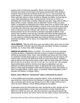aparece mais na história do evangelho. Sendo José mais velho que Maria é
provável que tivesse morrido logo e que tivesse casado antes. Esta opinião é
razoável, mas em face das narrativas de Mt 1.25 e Lc 2.7, não é provável. No
quarto século, S. Jerônimo deu outra explicação, dizendo que eram primos de
Cristo, pelo lado materno, filhos de Alfeu ou Cléofas com Maria, irmã da mãe de
Jesus. Esta explicação se infere, comparando Mc 15.40 com Jo 19.25, e a
identidade dos nomes Alfeu e Cléofas. Segundo esta idéia, Tiago, filho de Alfeu, e
talvez Simão e Judas, contados entre os apóstolos, fossem irmãos de Jesus.
Porém, os apóstolos se distinguiam dos irmãos, estes nem ao menos criam nele, e
não é provável que duas irmãs tivessem o mesmo nome. Outra idéia muito antiga
é que eles eram primos de Jesus pelo lado paterno e outros ainda supõem que
eram os filhos da viúva do irmão de José, Dt 25.5-10. Todas estas opiniões ou
teorias parecem ter por fim sustentar a perpétua virgindade de Maria. O que
parece mais razoável e mais natural é que eles eram filhos de Maria depois de
nascido Jesus.Que esta teve mais filhos é claramente deduzido de Mt 1.25 e Lc
2.7 que explica a constante associação dos irmãos do Senhor com Maria"
(Dicionário da Bíblia, John D. Davis, 21a Edição/2000, Confederação Evangélica
do Brasil).
SEUS IRMÃOS - "Não há razão para supor que estes irmãos, tanto como as irmãs
mencionadas (Mt 13.55-56), não eram filhos de José Maria" (O Novo Comentário
da Bíblia, vol. II, Nova Vida, 1990, 9a Edição).
IRMÃOS DO SENHOR (Mateus 12.46-50) - "Por insistir na teoria da virgindade
perpétua de Maria, o Catolicismo Romano os levou a explicar erroneamente o
sentido da expressão irmãos. Assim, eles acreditam que Jesus não tinha irmãos
no verdadeiro sentido dessa palavra e o grau de parentesco que ela exprime. No
entanto,esse raciocínio não desfruta de nenhum apoio escriturístico. A Bíblia é
clara ao afirmar que Jesus tinha quatro irmãos, além de várias irmãs (Mt 13.55,56;
Mc 3.31-35; 6.3; Lc 8.19-21; Jo 2.12; 7.2-10; At 1.14; 1 Co 9.5; Gl 1.19). A teoria
desenvolvida pelos católicos romanos e por alguns protestantes, que visa
defender que Maria permaneceu virgem, é totalmente fútil. Esse conceito só
passou a fazer parte da teologia muitos séculos depois de Jesus. Seu objetivo, é
claro, era exaltar Maria, criando, assim, a mariolaria" (Bíblia Apologética, João F.
Almeida, ICP Editora, 1a Edição, 2000).
Quarto, José e Maria se "conheceram" após o nascimento de Jesus?
A nossa análise terá como base o seguinte registro: "José, ao despertar do sono,
agiu conforme o Anjo do Senhor lhe ordenara e recebeu em casa sua mulher.Mas
não a conheceu até o dia em que ela deu à luz um filho. E ele o chamou com o
nome de Jesus" (Mateus 1.24-25, Bíblia [católica] de Jerusalém).
A passagem acima diz claramente que José, atendendo ao anjo, recebeu em sua
casa a sua esposa Maria, e foram viver como marido e mulher. Está dito que
Maria foi a mulher de José; que José não conheceu a sua esposa enquanto ela
estava grávida de Jesus; que Jesus nasceu de uma virgem, porque José somente
Reverendo Gilson de Oliveira Pastor da Igreja Presbiteriana de Nova Vida 117
 