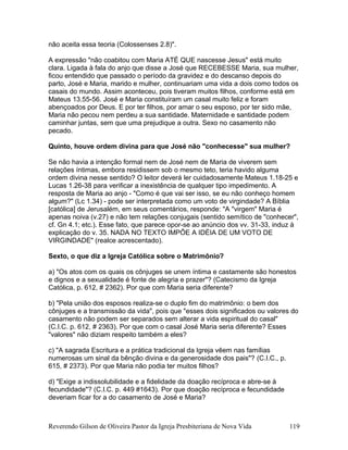 não aceita essa teoria (Colossenses 2.8)".
A expressão "não coabitou com Maria ATÉ QUE nascesse Jesus" está muito
clara. Ligada à fala do anjo que disse a José que RECEBESSE Maria, sua mulher,
ficou entendido que passado o período da gravidez e do descanso depois do
parto, José e Maria, marido e mulher, continuariam uma vida a dois como todos os
casais do mundo. Assim aconteceu, pois tiveram muitos filhos, conforme está em
Mateus 13.55-56. José e Maria constituíram um casal muito feliz e foram
abençoados por Deus. E por ter filhos, por amar o seu esposo, por ter sido mãe,
Maria não pecou nem perdeu a sua santidade. Maternidade e santidade podem
caminhar juntas, sem que uma prejudique a outra. Sexo no casamento não
pecado.
Quinto, houve ordem divina para que José não "conhecesse" sua mulher?
Se não havia a intenção formal nem de José nem de Maria de viverem sem
relações íntimas, embora residissem sob o mesmo teto, teria havido alguma
ordem divina nesse sentido? O leitor deverá ler cuidadosamente Mateus 1.18-25 e
Lucas 1.26-38 para verificar a inexistência de qualquer tipo impedimento. A
resposta de Maria ao anjo - "Como é que vai ser isso, se eu não conheço homem
algum?" (Lc 1.34) - pode ser interpretada como um voto de virgindade? A Bíblia
[católica] de Jerusalém, em seus comentários, responde: "A "virgem" Maria é
apenas noiva (v.27) e não tem relações conjugais (sentido semítico de "conhecer",
cf. Gn 4.1; etc.). Esse fato, que parece opor-se ao anúncio dos vv. 31-33, induz à
explicação do v. 35. NADA NO TEXTO IMPÔE A IDÉIA DE UM VOTO DE
VIRGINDADE" (realce acrescentado).
Sexto, o que diz a Igreja Católica sobre o Matrimônio?
a) "Os atos com os quais os cônjuges se unem íntima e castamente são honestos
e dignos e a sexualidade é fonte de alegria e prazer"? (Catecismo da Igreja
Católica, p. 612, # 2362). Por que com Maria seria diferente?
b) "Pela união dos esposos realiza-se o duplo fim do matrimônio: o bem dos
cônjuges e a transmissão da vida", pois que "esses dois significados ou valores do
casamento não podem ser separados sem alterar a vida espiritual do casal"
(C.I.C. p. 612, # 2363). Por que com o casal José Maria seria diferente? Esses
"valores" não diziam respeito também a eles?
c) "A sagrada Escritura e a prática tradicional da Igreja vêem nas famílias
numerosas um sinal da bênção divina e da generosidade dos pais"? (C.I.C., p.
615, # 2373). Por que Maria não podia ter muitos filhos?
d) "Exige a indissolubilidade e a fidelidade da doação recíproca e abre-se à
fecundidade"? (C.I.C. p. 449 #1643). Por que doação recíproca e fecundidade
deveriam ficar for a do casamento de José e Maria?
Reverendo Gilson de Oliveira Pastor da Igreja Presbiteriana de Nova Vida 119
 