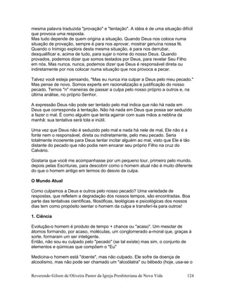 mesma palavra traduzida "provação" e "tentação". A idéia é de uma situação difícil
que provoca uma resposta.
Mas tudo depende de quem origina a situação. Quando Deus nos coloca numa
situação de provação, sempre é para nos aprovar, mostrar genuína nossa fé.
Quando o Inimigo explora desta mesma situação, é para nos derrubar,
desqualificar e, acima de tudo, para sujar o nome do nosso Deus. Quando
provados, podemos dizer que somos testados por Deus, para revelar Seu Filho
em nós. Mas nunca, nunca, podemos dizer que Deus é responsável direta ou
indiretamente por nos colocar numa situação que nos provoca a pecar.
Talvez você esteja pensando, "Mas eu nunca iria culpar a Deus pelo meu pecado."
Mas pense de novo. Somos experts em racionalização e justificação do nosso
pecado. Temos "n" maneiras de passar a culpa pelo nosso próprio a outros e, na
última análise, no próprio Senhor.
A expressão Deus não pode ser tentado pelo mal indica que não há nada em
Deus que corresponda à tentação. Não há nada em Deus que possa ser seduzido
a fazer o mal. É como alguém que tenta agarrar com suas mãos a neblina da
manhã: sua tentativa será tola e inútil.
Uma vez que Deus não é seduzido pelo mal e nada há nele de mal, Ele não é a
fonte nem o responsável, direta ou indiretamente, pelo meu pecado. Seria
totalmente incoerente para Deus tentar incitar alguém ao mal, visto que Ele é tão
distante do pecado que não podia nem encarar seu próprio Filho na cruz do
Calvário.
Gostaria que você me acompanhasse por um pequeno tour, primeiro pelo mundo,
depois pelas Escrituras, para descobrir como o homem atual não é muito diferente
do que o homem antigo em termos do desvio da culpa.
O Mundo Atual
Como culpamos a Deus e outros pelo nosso pecado? Uma variedade de
respostas, que refletem a degradação dos nossos tempos, são encontradas. Boa
parte das tentativas científicas, filosóficas, teológicas e psicológicas dos nossos
dias tem como propósito isentar o homem da culpa e transferí-la para outros!
1. Ciência
Evolução-o homem é produto de tempo + chance ou "acaso". Um mesclar de
átomos formando, por acaso, moléculas, um conglomerado a-moral que, graças à
sorte, formaram um ser inteligente.
Então, não sou eu culpado pelo "pecado" (se tal existe) mas sim, o conjunto de
elementos e qúimicas que compõem o "Eu"
Medicina-o homem está "doente", mas não culpado. Ele sofre da doença de
alcoolismo, mas não pode ser chamado um "alcoólatra" ou bêbedo (hoje, usa-se o
Reverendo Gilson de Oliveira Pastor da Igreja Presbiteriana de Nova Vida 124
 