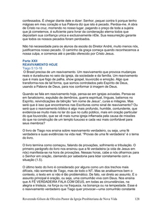 confessados. É chegar diante dele e dizer: Senhor, pequei contra ti porque tenho
mágoas em meu coração e tua Palavra diz que isto é pecado. Perdoa-me. A obra
de Cristo na cruz, morrendo no nosso lugar, pagando o preço de toda a sujeira
que já cometemos, é suficiente para livrar da condenação eterna todos que
depositam sua confiança unica e exclusivamente nEle. Sua ressurreição garante
que todos os nossos pecados foram perdoados.
Não há necessidade para os alunos da escola do Diretor André, muito menos nós,
justificarmos nosso pecado. O caminho da graça começa quando reconhecemos a
nossa culpa, e corremos até o perdão oferecido por Cristo Jesus.
Parte XXII
REAVIVAMENTO HOJE
Tiago 5:13-18
O Brasil precisa de um reavivamento. Um reavivamento que provoca mudanças
reais e duradouras no seio da igreja, da sociedade e da família. Um reavivamento
que é mais que fogo de palha, show gospel, louvorzão e emoção. Algo que
transforma-nos de tal forma, que somos controlados pelo Espírito de Deus,
usando a Palavra de Deus, para nos conformar à imagem de Deus.
Quando se fala em reavivamento hoje, pensa-se em igrejas avivadas. Pensa-se
em fanaticismo, expulsão de demônios, guerra espiritual, línguas, batismos no
Espírito, reivindicações de bênção “em nome de Jesus”, curas e milagres. Mas
será que é isso que encontramos nas Escrituras como sinal de reavivamento? Ou
será que o reavivamento bíblico é algo mais profundo, humilde, contundente, que
evidencia-se muito mais no lar do que no culto público, mais em oração particular
do que louvorzão, que se vê mais numa igreja inflamada pela causa de missões
do que na construção de um templo luxuoso e cada vez mais confortável para
seus membros?
O livro de Tiago nos ensina sobre reavivamento verdadeiro, ou seja, uma fé
verdadeira e suas evidências na vida real. “Provas de uma fé verdadeira” é o tema
do livro.
O livro termina como começou, falando de provações, sofrimento e tribulação. O
primeiro parágrafo do livro nos ensinou que a fé verdadeira (a vida de Jesus em
nós) manifesta-se na hora de provações. Nessas horas, cabe a nós olharmos para
o Senhor em oração, clamando por sabedoria para lidar corretamente com a
situação (1.5).
O último texto do livro é considerado por alguns como um dos trechos mais
difíceis, não somente de Tiago, mas de todo o NT. Mas se analisarmos bem o
contexto, o texto em si não é tão problemático. De fato, vai direto ao assunto. E o
assunto principal é oração, ou seja, uma comunhão viva com Deus. Nos ensina
que A FÉ VERDADEIRA FALA COM DEUS, em todas as circunstâncias, na
alegria e tristeza, na força ou na fraqueza, na bonança ou na tempestade. Esse é
o reavivamento verdadeiro que Tiago quer provocar—uma comunhão constante
Reverendo Gilson de Oliveira Pastor da Igreja Presbiteriana de Nova Vida 128
 