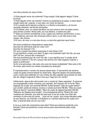 com Deus através de Jesus Cristo.
13 Está alguém entre vós sofrendo? Faça oração. Está alguém alegre? Cante
louvores.
14 Está alguém entre vós doente? Chame os presbíteros da igreja, e estes façam
oração sobre ele, ungindo -o com óleo, em nome do Senhor.
15 E a oração da fé salvará o enfermo, e o Senhor o levantará; e, se houver
cometido pecados, ser-lhe-ão perdoados.
16 Confessai, pois, os vossos pecados uns aos outros e orai uns pelos outros,
para serdes curados. Muito pode, por sua eficácia, a súplica do justo.
17 Elias era homem semelhante a nós, sujeito aos mesmos sentimentos, e orou,
com instância, para que não chovesse sobre a terra, e, por três anos e seis
meses, não choveu.
18 E orou, de novo, e o céu deu chuva, e a terra fez germinar seus frutos.
Há vários problemas interpretativos neste texto:
Que tipo de sofrimento está em vista (13)?
Que tipo de doença? (14)
Por que a oração dos líderes espirituais é mais eficaz (15)?
O que significa a unção com óleo? É algo a ser praticado hoje? Se não, por que
não? Se sim, porque não o fazemos?
Há uma promessa aqui de cura? Se não, o que significa que "a oração da fé
salvará o enfermo"? Se sim, porque não saímos com óleo sagrado ungindo a
todos os enfermos?
Se for uma promessa, não seria uma cura da nossa mortalidade? Não seria o fim
da morte, pelo menos as mortes causadas por doenças?
É impressionante o número de abusos desse texto. O sacramento de extrema
unção da igreja romana baseia-se neste texto. Algumas igrejas neo-pentecostais
usam o texto para defender um uso místico de óleo sagrado para assistir em todo
tipo de milagre imaginável. Mas é isso que Tiago tem em mente?
Infelizmente, alguns têm até lucrado com a venda de “óleos sagrados”. É possível
ver propagandas e fazer compras, por exemplo, de 6 frascos de 10 ml de "Óleo
Sagrado da Unção" por somente R$168. Existe também "óleo da unção bíblico""
que contém azeite de oliveira, incenso e canela (somente R$ 96); "Óleo da unção
Rosa de Sarom" (somente R$96); "Óleo da unção de alegria"(também R$ 96);
"Bálsamo de Gileade para Unção". Uma propaganda afirma "Muitos têm sido
roubados por Satanás, que tudo faz para que o uso da unção com óleo não
aconteça no dia-a-dia do crente.. . você vai ver, porém, que muitas bênçãos estão
ao seu alcance, ao entender o simbolismo e o sentido espiritual da unção com
óleo, e fazendo dele uso em sua vida."
E se eu e você não compramos esse óleo? Será que estamos perdendo uma
bênção? Será que perdemos nossa chance para reavivamento pela unção
sagrada?
Reverendo Gilson de Oliveira Pastor da Igreja Presbiteriana de Nova Vida 129
 