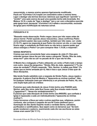 ressurreição, o mesmo ensino aparece ligeiramente modificado.
Paulo em 1Coríntios 5.4,5 expõe um comentário sobre o mesmo tema.
Ligar e desligar são termos técnicos rabínicos que significam "permitir" e
"proibir" uma ação acerca da qual uma questão tenha sido levantada. Em
Mateus 18.18, a ação de "ligar e desligar" tem a ver com a disciplina exercida
pela igreja local, paroquial. 1Coríntios 5.4,5 reflete a excomunhão, exclusão
da igreja para mortificação da natureza carnal.
--------------------------------------------------------------------------------
PERGUNTA # 10
"Baseado nesta observação: Pedro negou Jesus por três vezes antes de
Jesus morrer. Porém quando Jesus ressuscitou; Jesus confirmou Pedro
como primeiro pastor das suas ovelhas, também por três vezes. Ler: (João
21,15-17), agora me responda já que Pedro iria morrer um dia, e o seu lugar
ficaria vago, o substituto de Pedro teria ou não teria o mesmo poder que
Jesus outorgou a Pedro? Ler para comparar Atos 1,15-26, e responda".
NOSSA RESPOSTA
Cremos que será conveniente fazer uma exegese de João 21.15ss para
entender porque Jesus fez por três vezes a pergunta "Simão, filho de João,
amas-me?" para não se cair no pecado de ler o que não foi dito.
O Mestre fez a indagação a Pedro utilizando um verbo e Pedro todo o tempo
com outro. Jesus lhe perguntou: "Simão, filho de João, agaposme? ("Tu me
amas de verdade?") Pedro responde: "Sim, Senhor, tu sabes que filote" (Tu
sabes que eu tenho amizade por ti). Não é isso o que Jesus Cristo quer de
Seus discípulos.
Não tendo ficado satisfeito com a resposta de Simão Pedro, Jesus repete a
pergunta. A palavra final do Mestre é "Apascenta as minhas ovelhas". Não
há qualquer indicação (nem por inferência) a um primado de Pedro. Há, sim,
uma dupla lição para os cristãos:
É preciso que cada discípulo de Jesus Cristo tenha uma PAIXÃO pelo
Senhor, pelo Seu reino, pela Sua Causa, pela Sua missão neste mundo
("agaposme?", "Amas-me verdadeiramente?");
É preciso que cada discípulo de Cristo tenha uma MISSÃO, que confiada à
Igreja é repassada a cada um individualmente ("apascenta as minhas
ovelhas").
Como louvamos a Deus por este e outros espíritos que, religiosos, porém
confusos, são curiosos a respeito de sua fé! Como pedimos que a
iluminação do Seu Santo Espírito revele a verdade eterna, salvadora,
purificadora e santificadora. Que sejam como os bereanos que "de bom
grado receberam a palavra, examinando cada dia nas escrituras se estas
coisas eram assim"(At 17.11).
Reverendo Gilson de Oliveira Pastor da Igreja Presbiteriana de Nova Vida 13
 