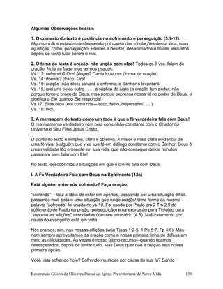 Algumas Observações Iniciais
1. O contexto do texto é paciência no sofrimento e perseguição (5.1-12).
Alguns irmãos estavam desfalecendo por causa das tribulações dessa vida, suas
injustiças, crime, perseguição. Prestes a desistir, desanimados e tristes, exaustos
depois de tanto lutar contra o mal.
2. O tema do texto é oração, não unção com óleo! Todos os 6 vss. falam de
oração. Note as frase e os termos usados:
Vs. 13: sofrendo? Ore! Alegre? Cante louvores (forma de oração)
Vs. 14: doente? (fraco) Ore!
Vs. 15: oração (não óleo) salvará o enfermo; o Senhor o levantará.
Vs. 16: orai uns pelos outro . . . . a súplica do justo (a oração tem poder, não
porque torce o braço de Deus, mas porque expressa nossa fé no poder de Deus, e
glorifica a Ele quando Ele responde!)
Vs 17: Elias orou (era como nós—fraco, falho, depressivo . . . )
Vs. 18: orou
3. A mensagem do texto como um todo é que a fé verdadeira fala com Deus!
O reavivamento verdadeiro vem pela comunhão constante com o Criador do
Universo e Seu Filho Jesus Cristo.
O ponto do texto é simples, claro e objetivo. A maior e mais clara evidência de
uma fé viva, é alguém que vive sua fé em diálogo constante com o Senhor. Deus é
uma realidade tão presente em sua vida, que não consegue deixar minutos
passarem sem falar com Ele!
No texto, descobrimos 3 situações em que o crente fala com Deus.
I. A Fé Verdadeira Fala com Deus no Sofrimento (13a)
Está alguém entre vós sofrendo? Faça oração.
“sofrendo”— traz a idéia de estar em apertos, passando por uma situação difícil,
passando mal. Esta é uma situação que exige oração! Uma forma da mesma
palavra “sofrendo” foi usada no vs 10. Foi usada por Paulo em 2 Tm 2.9 do
sofrimento de Paulo na prisão (perseguição) e na exortação para Timóteo para
“suportar as aflições” associadas com seu ministério (4:5). Mal-tratamento por
causa do evangelho está em vista.
Nós oramos, sim, nas nossas aflições (veja Tiago 1:2-5, 1 Pe 5:7, Fp 4:6). Mas
nem sempre aproveitamos da oração como a nossa primeira linha de defesa em
meio as dificuldades. Às vezes é nosso último recurso—quando ficamos
desesperados, depois de tentar tudo. Mas Deus quer que a oração seja nossa
primeira opção.
Você está sofrendo hoje? Sofrendo injustiças por causa da sua fé? Sendo
Reverendo Gilson de Oliveira Pastor da Igreja Presbiteriana de Nova Vida 130
 
