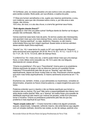 16 Confessai, pois, os vossos pecados uns aos outros e orai uns pelos outros,
para serdes curados. Muito pode, por sua eficácia, a súplica do justo.
17 Elias era homem semelhante a nós, sujeito aos mesmos sentimentos, e orou,
com instância, para que não chovesse sobre a terra, e, por três anos e seis
meses, não choveu.
18 E orou, de novo, e o céu deu chuva, e a terra fez germinar seus frutos.
“Está alguém doente (fraco)?”
A resposta é: Ore! Ore uns pelos outros! Verifique diante do Senhor se há algum
pecado não confessado. Mas ore.
Vamos examinar esse texto mais de perto. Os termos usados são interessantes,
pois apontam mais que uma mera doença física, como muitos entendem. Falam
mais de “doença espiritual”, ou seja, desânimo, fraqueza, ou até mesmo
enfermidade física que tem origem espiritual. Quase todos os termos admitem
desse sentido duplo (físico-espiritual).
"doente" (vs. 14) = esse termo foi usado no NT com significado de “fraqueza”,
tanto emocional como espiritual; (At 20:35, Rm 4:19, 8:3, 14:1-2, 1 Co 8:11-12, 2
Co 11:21, 29, 12:10, 13:3,4,9), além de doença física.
"o enfermo"(vs 15)—mais uma vez, o termo pode indicar mais que uma doença
física, e inclui idéias como exaustão (cp. Hb 12:3--para não vos fatigueis,
desmaiando em vossas almas).
“Chame os presbíteros”--Por que o "fraco/doente" chama para si os presbíteros
(líderes espirituais da igreja) e não os diáconos (servos em questões físicas-
materiais)? Provavelmente pelo fato de que os “doentes” aqui são fracos
espiritualmente, depois de travar muitas lutas na vida. Precisavam chamar aqueles
que eram mais fortes espiritualmente. O mesmo sentimento encontra-se em 1 Ts
5.14:
Exortamos-vos, também, irmãos, a que admoesteis os insubmissos, consoleis os
desanimados, ampareis os fracos (mesma palavra), e sejais longânimos para com
todos.
Podemos entender que é o doente e não os líderes espirituais que tomam a
iniciativa (ele os chama). Por que? Não seria a responsabilidade dos líderes irem
atrás dessa ovelha doente? Mas, se a “doença” da ovelha fosse uma questão de
debilitação espiritual (até mesmo por motivos de pecado), então ELA precisava
tomar a iniciativa. Chama os presbíteros justamente pelo fato de que seu
problema é mais espiritual do que físico.
“façam oração sobre ele”— O texto transmite a idéia é de alguém prostrado,
exausto, desanimado, indisposto, sofrendo mesmo; não entendemos aqui alguém
com um simples resfriado, dorzinha nas costas, ou dor de cabeça, pedindo uma
Reverendo Gilson de Oliveira Pastor da Igreja Presbiteriana de Nova Vida 132
 
