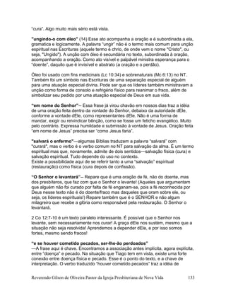 “cura”. Algo muito mais sério está vista.
"ungindo-o com óleo" (14) Esse ato acompanha a oração e é subordinada a ela,
gramatica e logicamente. A palavra “ungir” não é o termo mais comum para unção
espiritual nas Escrituras (aquele termo é chrio, de onde vem o nome "Cristo", ou
seja, "Ungido"). A unção com óleo é secundária no texto, subordinada à oração,
acompanhando a oração. Como ato visível e palpável ministra esperança para o
“doente”, daquilo que é invisível e abstrato (a oração e o perdão).
Óleo foi usado com fins medicinais (Lc 10:34) e sobrenaturais (Mc 6:13) no NT.
Também foi um símbolo nas Escrituras de uma separação especial de alguém
para uma atuação especial divina. Pode ser que os líderes também ministravam a
unção como forma de consolo e refrigério físico para reanimar o fraco, além de
simbolizar seu pedido por uma atuação especial de Deus em sua vida.
“em nome do Senhor”-- Essa frase já virou chavão em nossos dias traz a idéia
de uma oração feita dentro da vontade do Senhor, debaixo da autoridade dEle,
conforme a vontade dEle, como representantes dEle. Não é uma forma de
mandar, exigir ou reivindicar bênção, como se fosse um feticho evangélico. Muito
pelo contrário. Expressa humildade e submissão à vontade de Jesus. Oração feita
“em nome de Jesus” precisa ser “como Jesus faria”.
"salvará o enfermo"—algumas Bíblias traduzem a palavra “salvará” com
"curará", mas o verbo é o verbo comum no NT para salvação da alma. É um termo
espiritual mas que, novamente, admite de dois sentidos—salvação física (cura) e
salvação espiritual. Tudo depende do uso no contexto.
Existe a possibilidade aqui de se referir tanto a uma “salvação” espiritual
(restauração) como física (cura depois de confissão).
“O Senhor o levantará”-- Repare que é uma oração de fé, não do doente, mas
dos presbíteros, que faz com que o Senhor o levante! (Aqueles que argumentam
que alguém não foi curado por falta de fé enganam-se, pois a fé reconhecida por
Deus nesse texto não é do doente/fraco mas daqueles que oram sobre ele, ou
seja, os líderes espirituais!) Repare também que é o SENHOR e não algum
milagreiro que recebe a glória como responsável pela restauração. O Senhor o
levantará.
2 Co 12:7-10 é um texto paralelo interessante. É possível que o Senhor nos
levante, sem necessariamente nos curar! A graça dEle nos sustém, mesmo que a
situação não seja resolvida! Aprendemos a depender dEle, e por isso somos
fortes, mesmo sendo fracos!
“e se houver cometido pecados, ser-lhe-ão perdoados”
—A frase aqui é chave. Encontramos a associação antes implícita, agora explícita,
entre “doença” e pecado. Na situação que Tiago tem em vista, existe uma forte
conexão entre doença física e pecado. Esse é o ponto do texto, e a chave de
interpretação. O verbo traduzido “houver cometido pecados” traz a idéia de
Reverendo Gilson de Oliveira Pastor da Igreja Presbiteriana de Nova Vida 133
 
