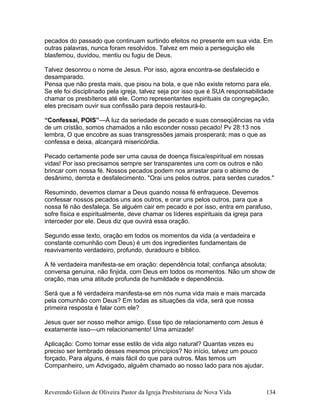 pecados do passado que continuam surtindo efeitos no presente em sua vida. Em
outras palavras, nunca foram resolvidos. Talvez em meio a perseguição ele
blasfemou, duvidou, mentiu ou fugiu de Deus.
Talvez desonrou o nome de Jesus. Por isso, agora encontra-se desfalecido e
desamparado.
Pensa que não presta mais, que pisou na bola, e que não existe retorno para ele.
Se ele foi disciplinado pela igreja, talvez seja por isso que é SUA responsabilidade
chamar os presbíteros até ele. Como representantes espirituais da congregação,
eles precisam ouvir sua confissão para depois restaurá-lo.
“Confessai, POIS”—À luz da seriedade de pecado e suas conseqüências na vida
de um cristão, somos chamados a não esconder nosso pecado! Pv 28:13 nos
lembra, O que encobre as suas transgressões jamais prosperará; mas o que as
confessa e deixa, alcançará misericórdia.
Pecado certamente pode ser uma causa de doença física/espiritual em nossas
vidas! Por isso precisamos sempre ser transparentes uns com os outros e não
brincar com nossa fé. Nossos pecados podem nos arrastar para o abismo de
desânimo, derrota e desfalecimento. "Orai uns pelos outros, para serdes curados."
Resumindo, devemos clamar a Deus quando nossa fé enfraquece. Devemos
confessar nossos pecados uns aos outros, e orar uns pelos outros, para que a
nossa fé não desfaleça. Se alguém cair em pecado e por isso, entra em parafuso,
sofre fisica e espiritualmente, deve chamar os líderes espirituais da igreja para
interceder por ele. Deus diz que ouvirá essa oração.
Segundo esse texto, oração em todos os momentos da vida (a verdadeira e
constante comunhão com Deus) é um dos ingredientes fundamentais de
reavivamento verdadeiro, profundo, duradouro e bíblico.
A fé verdadeira manifesta-se em oração: dependência total; confiança absoluta;
conversa genuina, não finjida, com Deus em todos os momentos. Não um show de
oração, mas uma atitude profunda de humildade e dependência.
Será que a fé verdadeira manifesta-se em nós numa vida mais e mais marcada
pela comunhão com Deus? Em todas as situações da vida, será que nossa
primeira resposta é falar com ele?
Jesus quer ser nosso melhor amigo. Esse tipo de relacionamento com Jesus é
exatamente isso—um relacionamento! Uma amizade!
Aplicação: Como tornar esse estilo de vida algo natural? Quantas vezes eu
preciso ser lembrado desses mesmos princípios? No início, talvez um pouco
forçado. Para alguns, é mais fácil do que para outros. Mas temos um
Companheiro, um Advogado, alguém chamado ao nosso lado para nos ajudar.
Reverendo Gilson de Oliveira Pastor da Igreja Presbiteriana de Nova Vida 134
 