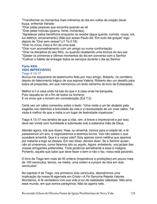 *Transformar os momentos mais rotineiros do dia em cultos de oração (lavar
louça, enfrentar trânsito
*Orar pelas pessoas que encontra quando as vê
*Orar pelas notícias (guerra, fome, inchentes)
*Agradecer pelos benefícios enquanto os recebe (água quente, comida, roupa, sol,
luz elétrica, encanamento) (Não por acaso Paulo diz “Em tudo dai graças” logo
depois de “Orai sem cessar”) (1 Ts 5:18)
*Orar no início, meio e fim de uma aula
*Orar num aconselhamento com um amigo ou numa confrontação
*Orar na disciplina do seu filho, ou quando recebendo uma bronca do seu pai.
*Gastar os primeiros e últimos momentos do dia em conversa com o Senhor
*Cultivar o hábito de entregar todos os serviços durante o dia ao Senhor
Parte XXIII
VIDA IMPREVISÍVEL
Tiago 4:13-17
Nunca me esquecerei do testemunho feito por meu amigo, Roberto, no cemitério,
depois do falecimento trágico de sua esposa Valéria. Roberto deu um desafio para
todos ali presentes, em que mencionou um texto estranho do livro de Eclesiastes:
Melhor é ir à casa onde há luto do que ir à casa onde há banquete,
Pois naquela se vê o fim de todos os homens;
E os vivos que o tomem em consideração (Ecl 7:2)
Certa vez um sábio comentou sobre o texto: “Uma visita a um lar abalado pela
tragédia nos relembra a brevidade da vida e a necessidade de um viver sábio. Tal
visita é melhor do que a visita a um lugar de festividade impetuosa.”
Tiago 4.13-17 nos lembra de que a vida, sim, é breve e imprevisível e por isso,
deve ser vivida com humildade e submissão sob a soberana mão de Deus.
Atendei agora, vós que dizeis: Hoje, ou amanhã, iremos para a cidade tal, e lá
passaremos um ano, e negociaremos e teremos lucros. Vós não sabeis o que
sucederá amanhã. Que é a vossa vida? Sois apenas como neblina que aparece
por instante e logo se dissipa. Em vez disso, devíeis dizer, Se o Senhor quiser,
não só viveremos, como faremos isto ou aquilo. Agora, entretanto, vos jactais das
vossas arrogantes pretensões. Toda jactância semelhante a essa é maligna.
Portanto, aquele que sabe que deve fazer o bem e não o faz, nisso está pecando.
O livro de Tiago tem mais de 50 ordens (imperativos e proibições) em pouco mais
de 100 versículos; temos, na média, uma ordem a cumprir de dois em dois
versículos!
No capítulo 4 de Tiago, nos primeiros dois versículos, descobrimos uma
implicação da nossa fé agarrada em Cristo—A Fé Genuína Rejeita Valores
Mundanos. A fé verdadeira vive sua vida à luz de realidades celestiais. Não ama
esse mundo, em que somos peregrinos. Não se agarra nele.
Reverendo Gilson de Oliveira Pastor da Igreja Presbiteriana de Nova Vida 135
 