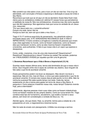 Não constrói sua vida sobre o luxo, pois o luxo um dia vai virar lixo. Vive à luz da
eternidade, com convicção e firmeza e esperança e dedicação à causa de Cristo e
Seu Reino.
Reconhece que tudo que se vê aqui um dia se derreterá. Esses fatos ficam mais
claros para os verdadeiros cristãos em velórios! É nessas horas que percebemos
a realidade da nossa fé. Nós nos entristecemos, choramos,mas não como aqueles
que não têm esperança. Nos agarramos mais que nunca na verdade de um Jesus
vivo, ressurreto.
“Por que Jesus está vivo, o amanhã enfrento!
Porque vivo está, temor não há.
Porque eu bem sei, bem sei que é dele o meu futuro . . .”
Tiago 4:13-17 continua essa linha de pensamento, nos advertindo sobre a
brevidade dessa vida. A FÉ VERDADEIRA RECONHECE QUE A VIDA É
IMPREVISÍVEL! O texto condena a arrogância e soberba de pessoas que viviam
suas vidas agarradas no mundo, como se fossem soberanas, como se fossem
eles que mandavam na terra, como se eles mesmos fossem onipotentes,
oniscientes, auto-suficientes. O fato é que nossa vida é um vapor que aparece e
desaparece.
Como, então, viveremos, à luz de uma vida imprevisível? Desanimamos?
Desistimos? Abandonamos a Jesus? Viramos as costas? Na verdade, podemos
ver 3 REALIDADES VIVIDAS por aqueles que têm uma fé genuína:
I. Devemos Reconhecer que a Vida é Breve e Imprevisível (13,14)
Quantas vezes nesses últimos anos, temos sido lembrados de que a nossa vida é
breve. Que ninguém entre nós é capaz de controlar seu destino. Que ninguém de
fato sabe o que há de acontecer amanhã.
Esses pensamentos podem nos levar ao desespero. Mas devem nos levar a
esperança. Não em nós, mas em Deus, o único que sabe exatamente o que há de
acontecer amanhã. O número dos nossos dias já está escrito no livro dEle. Não há
nenhuma surpresa! Ele sabe quanto tempo nos resta. Cada dia, temos
exatamente um dia a menos para gastar em torno de Jesus e Seu Reino. A
pergunta é: Como estamos investindo nossa vida, nosso tempo? Estamos vivendo
hoje, para a eternidade?
Infelizmente, algumas pessoas vivem suas vidas como se fossem indestrutíveis.
Como se fossem mestres do seu próprio destino. Como se nunca teriam fim. Tiago
condena esse tipo de humanismo, secularismo, que exalta o homem e seus
planos, sem levar em consideração a vontade de Deus (vs. 13)
Atendei agora, vós que dizeis: Hoje, ou amanhã, iremos para a cidade tal, e lá
passaremos um ano, e negociaremos e teremos lucros.
Não há nada de errado com planejamento. A Bíblia nos encoraja a sermos
Reverendo Gilson de Oliveira Pastor da Igreja Presbiteriana de Nova Vida 136
 