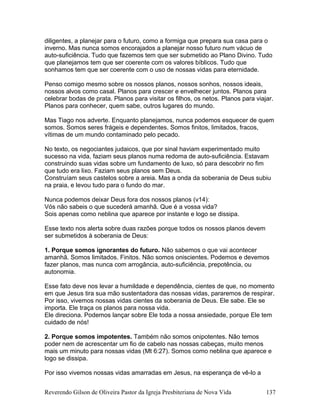 diligentes, a planejar para o futuro, como a formiga que prepara sua casa para o
inverno. Mas nunca somos encorajados a planejar nosso futuro num vácuo de
auto-suficiência. Tudo que fazemos tem que ser submetido ao Plano Divino. Tudo
que planejamos tem que ser coerente com os valores bíblicos. Tudo que
sonhamos tem que ser coerente com o uso de nossas vidas para eternidade.
Penso comigo mesmo sobre os nossos planos, nossos sonhos, nossos ideais,
nossos alvos como casal. Planos para crescer e envelhecer juntos. Planos para
celebrar bodas de prata. Planos para visitar os filhos, os netos. Planos para viajar.
Planos para conhecer, quem sabe, outros lugares do mundo.
Mas Tiago nos adverte. Enquanto planejamos, nunca podemos esquecer de quem
somos. Somos seres frágeis e dependentes. Somos finitos, limitados, fracos,
vítimas de um mundo contaminado pelo pecado.
No texto, os negociantes judaicos, que por sinal haviam experimentado muito
sucesso na vida, faziam seus planos numa redoma de auto-suficiência. Estavam
construindo suas vidas sobre um fundamento de luxo, só para descobrir no fim
que tudo era lixo. Faziam seus planos sem Deus.
Construíam seus castelos sobre a areia. Mas a onda da soberania de Deus subiu
na praia, e levou tudo para o fundo do mar.
Nunca podemos deixar Deus fora dos nossos planos (v14):
Vós não sabeis o que sucederá amanhã. Que é a vossa vida?
Sois apenas como neblina que aparece por instante e logo se dissipa.
Esse texto nos alerta sobre duas razões porque todos os nossos planos devem
ser submetidos à soberania de Deus:
1. Porque somos ignorantes do futuro. Não sabemos o que vai acontecer
amanhã. Somos limitados. Finitos. Não somos oniscientes. Podemos e devemos
fazer planos, mas nunca com arrogância, auto-suficiência, prepotência, ou
autonomia.
Esse fato deve nos levar a humildade e dependência, cientes de que, no momento
em que Jesus tira sua mão sustentadora das nossas vidas, pararemos de respirar.
Por isso, vivemos nossas vidas cientes da soberania de Deus. Ele sabe. Ele se
importa. Ele traça os planos para nossa vida.
Ele direciona. Podemos lançar sobre Ele toda a nossa ansiedade, porque Ele tem
cuidado de nós!
2. Porque somos impotentes. Também não somos onipotentes. Não temos
poder nem de acrescentar um fio de cabelo nas nossas cabeças, muito menos
mais um minuto para nossas vidas (Mt 6:27). Somos como neblina que aparece e
logo se dissipa.
Por isso vivemos nossas vidas amarradas em Jesus, na esperança de vê-lo a
Reverendo Gilson de Oliveira Pastor da Igreja Presbiteriana de Nova Vida 137
 
