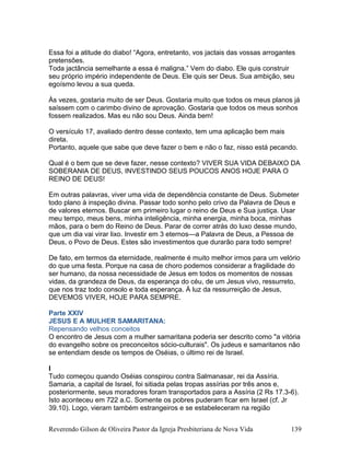 Essa foi a atitude do diabo! “Agora, entretanto, vos jactais das vossas arrogantes
pretensões.
Toda jactância semelhante a essa é maligna.” Vem do diabo. Ele quis construir
seu próprio império independente de Deus. Ele quis ser Deus. Sua ambição, seu
egoísmo levou a sua queda.
Às vezes, gostaria muito de ser Deus. Gostaria muito que todos os meus planos já
saíssem com o carimbo divino de aprovação. Gostaria que todos os meus sonhos
fossem realizados. Mas eu não sou Deus. Ainda bem!
O versículo 17, avaliado dentro desse contexto, tem uma aplicação bem mais
direta.
Portanto, aquele que sabe que deve fazer o bem e não o faz, nisso está pecando.
Qual é o bem que se deve fazer, nesse contexto? VIVER SUA VIDA DEBAIXO DA
SOBERANIA DE DEUS, INVESTINDO SEUS POUCOS ANOS HOJE PARA O
REINO DE DEUS!
Em outras palavras, viver uma vida de dependência constante de Deus. Submeter
todo plano à inspeção divina. Passar todo sonho pelo crivo da Palavra de Deus e
de valores eternos. Buscar em primeiro lugar o reino de Deus e Sua justiça. Usar
meu tempo, meus bens, minha inteligência, minha energia, minha boca, minhas
mãos, para o bem do Reino de Deus. Parar de correr atrás do luxo desse mundo,
que um dia vai virar lixo. Investir em 3 eternos—a Palavra de Deus, a Pessoa de
Deus, o Povo de Deus. Estes são investimentos que durarão para todo sempre!
De fato, em termos da eternidade, realmente é muito melhor irmos para um velório
do que uma festa. Porque na casa de choro podemos considerar a fragilidade do
ser humano, da nossa necessidade de Jesus em todos os momentos de nossas
vidas, da grandeza de Deus, da esperança do céu, de um Jesus vivo, ressurreto,
que nos traz todo consolo e toda esperança. À luz da ressurreição de Jesus,
DEVEMOS VIVER, HOJE PARA SEMPRE.
Parte XXIV
JESUS E A MULHER SAMARITANA:
Repensando velhos conceitos
O encontro de Jesus com a mulher samaritana poderia ser descrito como "a vitória
do evangelho sobre os preconceitos sócio-culturais". Os judeus e samaritanos não
se entendiam desde os tempos de Oséias, o último rei de Israel.
I
Tudo começou quando Oséias conspirou contra Salmanasar, rei da Assíria.
Samaria, a capital de Israel, foi sitiada pelas tropas assírias por três anos e,
posteriormente, seus moradores foram transportados para a Assíria (2 Rs 17.3-6).
Isto aconteceu em 722 a.C. Somente os pobres puderam ficar em Israel (cf. Jr
39.10). Logo, vieram também estrangeiros e se estabeleceram na região
Reverendo Gilson de Oliveira Pastor da Igreja Presbiteriana de Nova Vida 139
 