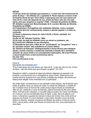 NOTAS
(1) Graça: termo da Teologia que expressa o "o amor que não merecemos da
parte de Deus ". Em Efésios 2.8, o apóstolo S. Paulo repassa o ensino vindo
do Espírito Santo de que "Com efeito, é pela graça que vós sois salvos por
meio da fé; e isto não depende de vós, é Dom de Deus. Isto não vem das
obras, para que ninguém se orgulhe" (TEB - Tradução Ecumênica da Bíblia,
SP, Edições Loyola com Recomendação de D. Luciano Mendes de Almeida,
Presidente da CNBB).
(2) Protestantes e Evangélicos são realidades distintas, como o prezado
consulente deve ter conhecimento, embora a opinião popular e a mídia os
confunda.
(3) Assim o descreveu Jesus em João 4.23,24, e Paulo, apóstolo, em
Romanos 12.1.
(4) 45a ed. SP, Edições Paulinas, 1988.
(5) Ou seja, faz algo de utilidade como um móvel ou prateleira, etc.
(6) A lenha tem utilidade no uso doméstico
(7) Ressalte-se que nem a idéia de um "purificatório" ou "purgatório" nem a
de "pecados veniais" têm substância no ensino bíblico.
(8) "História da Salvação" (Heilsgeschichte) é termo técnico para designar
desde o evento cósmico e existencial chamado A Queda até o ministério
salvador de Jesus Cristo e as conseqüentes implicações, até a Sua Parusia,
a ressurreição final e a bem-aventurança eterna.
(9) João 16.8.
(10) Leia Romanos 5.1ss.
Parte III
RELIGIÃO OU EVANGELHO?
"Pois é pela graça que sois salvos, por meio da fé - e isto não vem de vós, é Dom
de Deus - não das obras para que ninguém se glorie." Ef. 2:8,9
Desejamos refletir a respeito de algumas práticas religiosas do passado e do
presente, e compará-las com o evangelho de Jesus Cristo. Observamos que
quando abrimos qualquer livro que aborde a religião dos antigos, ele ensina que
estava essa religião muito mesclada com a superstição.
No antigo Egito, consideravam no seu panteão muitos deuses. Havia deuses para
todos os gostos; havia um centro de cultos na cidade de Heliópolis, a cidade do
Sol. O próprio deus do Sol era Rá, razão porque alguns faraós se consideram
"filho do sol", adotando o nome de Ramsés, palavra formada de Rá (sol) e Mses
(filho). Animais eram cultuados, o crocodilo (alguns podem ser vistos mumificados
em museus), que era considerado deus da água; o gato, deus da alegria e do
amor; o chacal era o guarda dos túmulos e deus dos mortos; Seu nome entre os
egípcios era Anúbis. E o touro também, o deus Ápis. Quando o povo de Israel
estava no deserto, notando a ausência de Moisés que estava no alto do monte
Sinai, o povo pediu a Arão que fizesse um bezerro de ouro, uma reprodução do
deus Ápis.
Reverendo Gilson de Oliveira Pastor da Igreja Presbiteriana de Nova Vida 14
 