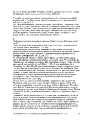 da Judéia, a leste do Jordão, entrando na Galiléia. Jesus bem poderia ter seguido
por essa rota, muito usada, que unia a Judéia à Galiléia.2
A questão era: Jesus necessitava ir por aquele caminho e chegar numa cidade
samaritana de nome Sicar porque "precisava atender a um compromisso divino
junto ao poço de Jacó".3
Não há unanimidade entre os estudiosos quanto ao horário da chegada de nosso
Senhor ao poço (v6). João estaria usando o horário judaico (meio dia) ou o horário
romano (seis da tarde)? Este detalhe não é tão importante. Basta saber que Jesus
chegou na hora certa. Nem antes; nem depois. "Ele estava no local e no tempo
indicados por Deus, determinado a fazer a vontade do Pai. Ele estava lá para
buscar e salvar uma única, triste e desventurada mulher".4
II
"Nisto veio uma mulher samaritana tirar água. Disse-lhe Jesus: Dá-me de beber"
(Jo 4.7).
"Então lhe disse a mulher samaritana: Como, sendo tu judeu, pedes de beber a
mim que sou mulher samaritana..." (Jo 4.9).
Com uma simples petição (dá-me de beber), o nosso Senhor declara que a
separação entre os povos em geral, e judeus e samaritanos em particular, estava,
de certa forma, com os dias contados. A parede divisória desaparece onde o
evangelho se faz presente (cf. Gl 3.28; Ef 2.14).
No simples fato de viajar por Samaria e pedir água à uma samaritana, Jesus
estava derrubando barreiras centenárias de preconceito racial. "A misericórdia de
nosso Senhor transpôs as barreiras do ódio nacionalista, como se vê não somente
aqui, João 4, mas também em Lc 9.54,55; 17.11-19; e na parábola do Bom
Samaritano (Lc 10.25-37)".5 É interessante observarmos que o encontro de Jesus
com a mulher samaritana foi precedido pela ida dos discípulos à cidade de Sicar
para comprar alimentos (v8). Mandar os discípulos comprar alimentos foi um santo
pretexto do Mestre. Nem tanto para ficar simplesmente sozinho e conversar
sossegado com a mulher. Muito menos porque precisasse de comida naquela
hora (veja vv31-34). É que as barreiras deveriam ser destruídas em seus
discípulos também (cf. Lc 9.51-56).
Embora estivesse verdadeiramente cansado e necessitasse de água (vv6,7),
Aquele que pedia tinha muito mais a oferecer. Pedir água àquela mulher fazia
parte de uma estratégia evangelística, se é que podemos dizer assim. "À medida
que o Grande Evangelista procura ganhá-la, Ele orienta sabiamente a conversa,
levando-a de um simples comentário sobre beber água à revelação de que Ele era
o Messias".6 Aquele que pedia água fria estava oferecendo água viva, a saber, a
Si mesmo.
Conhecendo a tradição discriminatória, a mulher ficou perplexa com o pedido de
Jesus. Nos tempos do Novo Testamento havia uma desigualdade muito grande
entre homem e mulher. Nos tempos bíblicos (e em muitos países orientais de
hoje) os homens não conversavam com mulheres em público, mesmo sendo suas
esposas. Se entre um judeu e um samaritano existiam preconceitos profundos,
imagine-se entre um judeu e uma samaritana, e uma samaritana de vida imoral!
Independente do modo em que vivia uma samaritana, os judeus sempre
Reverendo Gilson de Oliveira Pastor da Igreja Presbiteriana de Nova Vida 141
 