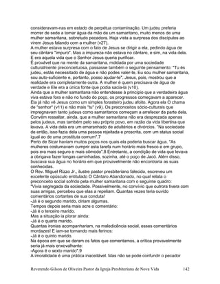 consideravam-nas em estado de perpétua contaminação. Um judeu preferia
morrer de sede a tomar água da mão de um samaritano, muito menos de uma
mulher samaritana, sobretudo pecadora. Haja vista a surpresa dos discípulos ao
virem Jesus falando com a mulher (v27).
A mulher estava surpresa com o fato de Jesus se dirigir a ela, pedindo água de
seu cântaro "impuro". Mas a impureza não estava no cântaro, e sim, na vida dela.
E era aquela vida que o Senhor Jesus queria purificar.
É provável que na mente da samaritana, moldada por uma sociedade
culturalmente preconceituosa, passasse também o seguinte pensamento: "Tu és
judeu, estás necessitado de água e não podes valer-te. Eu sou mulher samaritana,
sou auto-suficiente e, portanto, posso ajudar-te". Jesus, pois, mostrou que a
realidade era completamente outra. A mulher é quem precisava de água de
verdade e Ele era a única fonte que podia sacia-la (v10).
Ainda que a mulher samaritana não entendesse à princípio que a verdadeira água
viva estava fora e não no fundo do poço, os progressos começavam a aparecer.
Ela já não vê Jesus como um simples forasteiro judeu afoito. Agora ela O chama
de "senhor" (v11) e não mais "tu" (v9). Os preconceitos sócio-culturais que
impregnavam tanto judeus como samaritanos começam a arrefecer da parte dela.
Convém ressaltar, ainda, que a mulher samaritana não era desprezada apenas
pelos judeus, mas também pelo seu próprio povo, em razão da vida libertina que
levava. A vida dela era um emaranhado de adultérios e divórcios. "Na sociedade
de então, isso fazia dela uma pessoa rejeitada e proscrita, com um status social
igual ao de uma prostituta comum".7
Perto de Sicar haviam muitos poços nos quais ela poderia buscar água. "As
mulheres costumavam cumprir esta tarefa num horário mais fresco e em grupo,
pois era mais seguro e mais cômodo".8 Entretanto, a condição de vida que levava
a obrigava fazer longas caminhadas, sozinha, até o poço de Jacó. Além disso,
buscava sua água no horário em que provavelmente não encontraria as suas
conhecidas.
O Rev. Miguel Rizzo Jr., ilustre pastor presbiteriano falecido, escreveu um
excelente opúsculo entitulado O Cântaro Abandonado, no qual relata o
preconceito social sofrido pela mulher samaritana com o seguinte quadro:
"Vivia segregada da sociedade. Possivelmente, no convívio que outrora tivera com
suas amigas, percebeu que elas a repeliam. Quantas vezes teria ouvido
comentários cortantes de sua conduta!
-Já é o segundo marido, diriam algumas.
Tempos depois seria mais acre o comentário:
-Já é o terceiro marido.
Mas a situação ia piorar ainda:
-Já é o quarto marido.
Quantas ironias acompanhariam, na maledicência social, esses comentários
mordazes! E iam-se tornando mais ferinos:
-Já é o quinto marido.
Na época em que se deram os fatos que comentamos, a crítica provavelmente
seria já mais enxovalhante:
-Agora é o sexto marido".9
A imoralidade é uma prática inaceitável. Mas não se pode confundir o pecador
Reverendo Gilson de Oliveira Pastor da Igreja Presbiteriana de Nova Vida 142
 