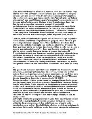 culto dos samaritanos era defeituoso. Por isso Jesus disse à mulher: "Vós
adorais o que não conheceis, nós adoramos o que conhecemos, porque a
salvação vem dos judeus" (v22). Os samaritanos adoravam "em espírito",
isto é, adoravam aquele que eles não conheciam "com alegria e verdadeiro
entusiasmo". Mas e daí? Não adoravam "em verdade" porque rejeitavam 34
livros do Velho Testamento, a Bíblia de então. A revelação de Deus nas
Escrituras é progressiva; portanto, é impossível conhecê-lO
verdadeiramente ficando apenas com os cinco primeiros livros da Bíblia.
Por outro lado, os judeus aceitavam toda Escritura. Por isso conheciam
Deus e tinham tudo para adorá-lO corretamente. "Tinham tudo", mas não o
faziam. Os judeus se limitavam à formalidade de um culto onde o espírito
não estava presente. Faltavam emoção, vida e alegria no culto judaico.
Contudo, uma nova era estava surgindo para a adoração. Logo, logo tanto
judeus como samaritanos compreenderiam que para adorar a Deus o que
menos importava era o espaço físico. O que conta "não é onde se deve
adorar, mas a atitude do coração e da mente, e a obediência à verdade de
Deus quanto ao objeto e o método de adoração. Não é o onde, mas o como e
o quê o que realmente importa".14 Deus quer homens e mulheres que O
adorem com o espírito dos samaritanos e a verdade dos judeus.15
O resultado do encontro de Jesus com a mulher samaritana não poderia ser
menos que excelente. A pecadora tornou-se missionária! Extremamente
feliz, deixou seu cântaro e correu para anunciar na cidade sua grande
descoberta: o Messias chegou! A mulher despertou o interesse dos seus
concidadãos de tal modo que conseguiu levá-los a Jesus (vv29,30). Houve
uma grande colheita: Muitos samaritanos creram em Cristo Jesus (vv39-42).
IV
São grandes as lições que aprendemos do encontro de Jesus com a mulher
samaritana. A começar pelo resultado da conversa, vemos uma mulher
outrora desprezada por todos, sendo usada poderosamente por Cristo para
influenciar os moradores de sua cidade. Quão glorioso é Cristo: "Ele ergue
do pó o desvalido, e do monturo, o necessitado" (Sl 113.7).
Como esta mulher, existem tantas outras em nossas cidades. Assim como
elas, tantos outros se encontram à margem da sociedade, roubados de seus
direitos e dignidade. E nós, evangélicos, lamentavelmente somos culpados
por boa parte da marginalização do indivíduo pela sociedade, pois fazemos
pouco ou nada em mostrar para a sociedade que o homem e a mulher, a
criança e o idoso, o deficiente, os proscritos em geral , etc., são valorizados
por Cristo e como humanos que são devemos valorizá-los também.
Falhamos em não ver (ou fingimos que não vemos) a pessoa por trás de
seus pecados.
Outra lição importante que aprendemos de João 4 são os princípios básicos
para uma boa evangelização. Notamos que Jesus conduzia a conversa,
utilizando-Se, primeiramente, de Sua sede física para chegar à sede
espiritual daquela mulher. Com habilidade o Senhor invalida as tentativas da
samaritana de controlar o diálogo, mudar de assunto e perguntar coisas sem
Reverendo Gilson de Oliveira Pastor da Igreja Presbiteriana de Nova Vida 144
 
