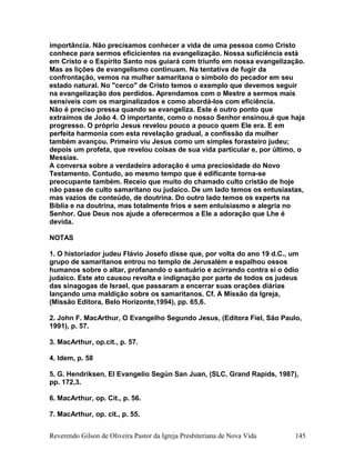 importância. Não precisamos conhecer a vida de uma pessoa como Cristo
conhece para sermos eficicientes na evangelização. Nossa suficiência está
em Cristo e o Espírito Santo nos guiará com triunfo em nossa evangelização.
Mas as lições de evangelismo continuam. Na tentativa de fugir da
confrontação, vemos na mulher samaritana o símbolo do pecador em seu
estado natural. No "cerco" de Cristo temos o exemplo que devemos seguir
na evangelização dos perdidos. Aprendamos com o Mestre a sermos mais
sensíveis com os marginalizados e como abordá-los com eficiência.
Não é preciso pressa quando se evangeliza. Este é outro ponto que
extraímos de João 4. O importante, como o nosso Senhor ensinou,é que haja
progresso. O próprio Jesus revelou pouco a pouco quem Ele era. E em
perfeita harmonia com esta revelação gradual, a confissão da mulher
também avançou. Primeiro viu Jesus como um simples forasteiro judeu;
depois um profeta, que revelou coisas de sua vida particular e, por último, o
Messias.
A conversa sobre a verdadeira adoração é uma preciosidade do Novo
Testamento. Contudo, ao mesmo tempo que é edificante torna-se
preocupante também. Receio que muito do chamado culto cristão de hoje
não passe de culto samaritano ou judaico. De um lado temos os entusiastas,
mas vazios de conteúdo, de doutrina. Do outro lado temos os experts na
Bíblia e na doutrina, mas totalmente frios e sem entuisiasmo e alegria no
Senhor. Que Deus nos ajude a oferecermos a Ele a adoração que Lhe é
devida.
NOTAS
1. O historiador judeu Flávio Josefo disse que, por volta do ano 19 d.C., um
grupo de samaritanos entrou no templo de Jerusalém e espalhou ossos
humanos sobre o altar, profanando o santuário e acirrando contra si o ódio
judaico. Este ato causou revolta e indignação por parte de todos os judeus
das sinagogas de Israel, que passaram a encerrar suas orações diárias
lançando uma maldição sobre os samaritanos. Cf. A Missão da Igreja,
(Missão Editora, Belo Horizonte,1994), pp. 65,6.
2. John F. MacArthur, O Evangelho Segundo Jesus, (Editora Fiel, São Paulo,
1991), p. 57.
3. MacArthur, op.cit., p. 57.
4. Idem, p. 58
5. G. Hendriksen, El Evangelio Según San Juan, (SLC, Grand Rapids, 1987),
pp. 172,3.
6. MacArthur, op. Cit., p. 56.
7. MacArthur, op. cit., p. 55.
Reverendo Gilson de Oliveira Pastor da Igreja Presbiteriana de Nova Vida 145
 