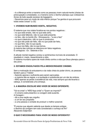- é a diferença entre a maneira como as pessoas vivem natural-mente (cheias de
preocupação e ansiedade), e a maneira como o Senhor planejou que vivêssemos
(livres de todo aquele excesso de bagagem).
- Decaímos para um modo de vida inferior porque "os gentios é que procuram
todas estas coisas" (v.32)
1. VIVEMOS NUM MUNDO HOSTIL, NEGATIVO.
O sistema que nos rodeia focaliza-se nos pontos negativos :
- no que está errado, não no que está certo,
- no que está faltando, não no que está presente,
- no feio, não no bonito (Ex : Dinossauros - "a era o feio"
- no que é destrutivo, não no que é construtivo,
- no que não pode ser feito, não no que pode ser feito,
- no que fere, não no que ajuda,
- no que nos falta, não no que temos.
A maioria das notícias se relaciona em fatos negativos.
É contagioso : Ex : Satanás e Eia
A atitude mental negativa conduz a sentimentos incríveis de ansiedade. O
resultado é :medo, ressentimento e ódio.
O sistema mundano opera de modo direto contra a vida que Deus planejou para o
seu povo.
2. ESTAMOS ENGOLFADOS PELA MEDIOCRIDADEE CINISMO.
Sem a motivação do entusiasmo e da visão cheia do poder divino, as pessoas
tendem para a "média".
- fazendo apenas o suficiente para serem aprovadas.
- a maioria dita as regras, e a excitação é substituída por um dar de ombros.
- NÃO apenas se perde a excelência de vida, mas sempre que ela levanta a
cabeça, é considerada uma ameaça.
3. A MAIORIA ESCOLHE NÃO VIVER DE MODO DIFERENTE.
"Vá na onda" e "NÃO faça onda" e "Quem se importa?"
- O cinismo está presente e a coragem está ausente.
A Coragem :
- dá a uma nação seu orgulho
- a um lar seu propósito
- a uma pessoa a vontade de produzir o melhor possível.
"É preciso que alguém saliente que desde os tempos antigos
o declínio da coragem tem sido considerado o começo do fim"
Alexandre Soljenitsin
O QUE É NECESSÁRIO PARA VIVER DE MODO DIFERENTE?
Reverendo Gilson de Oliveira Pastor da Igreja Presbiteriana de Nova Vida 147
 