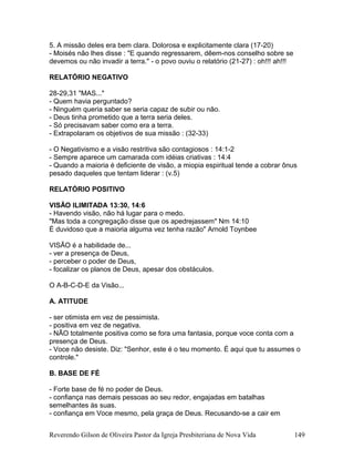 5. A missão deles era bem clara. Dolorosa e explicitamente clara (17-20)
- Moisés não lhes disse : "E quando regressarem, dêem-nos conselho sobre se
devemos ou não invadir a terra." - o povo ouviu o relatório (21-27) : oh!!! ah!!!
RELATÓRIO NEGATIVO
28-29,31 "MAS..."
- Quem havia perguntado?
- Ninguém queria saber se seria capaz de subir ou não.
- Deus tinha prometido que a terra seria deles.
- Só precisavam saber como era a terra.
- Extrapolaram os objetivos de sua missão : (32-33)
- O Negativismo e a visão restritiva são contagiosos : 14:1-2
- Sempre aparece um camarada com idéias criativas : 14:4
- Quando a maioria é deficiente de visão, a miopia espiritual tende a cobrar ônus
pesado daqueles que tentam liderar : (v.5)
RELATÓRIO POSITIVO
VISÃO ILIMITADA 13:30, 14:6
- Havendo visão, não há lugar para o medo.
"Mas toda a congregação disse que os apedrejassem" Nm 14:10
É duvidoso que a maioria alguma vez tenha razão" Arnold Toynbee
VISÃO é a habilidade de...
- ver a presença de Deus,
- perceber o poder de Deus,
- focalizar os planos de Deus, apesar dos obstáculos.
O A-B-C-D-E da Visão...
A. ATITUDE
- ser otimista em vez de pessimista.
- positiva em vez de negativa.
- NÃO totalmente positiva como se fora uma fantasia, porque voce conta com a
presença de Deus.
- Voce não desiste. Diz: "Senhor, este é o teu momento. É aqui que tu assumes o
controle."
B. BASE DE FÉ
- Forte base de fé no poder de Deus.
- confiança nas demais pessoas ao seu redor, engajadas em batalhas
semelhantes às suas.
- confiança em Voce mesmo, pela graça de Deus. Recusando-se a cair em
Reverendo Gilson de Oliveira Pastor da Igreja Presbiteriana de Nova Vida 149
 