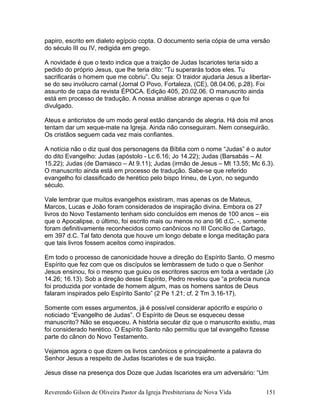 papiro, escrito em dialeto egípcio copta. O documento seria cópia de uma versão
do século III ou IV, redigida em grego.
A novidade é que o texto indica que a traição de Judas Iscariotes teria sido a
pedido do próprio Jesus, que lhe teria dito: “Tu superarás todos eles. Tu
sacrificarás o homem que me cobriu”. Ou seja: O traidor ajudaria Jesus a libertar-
se do seu invólucro carnal (Jornal O Povo, Fortaleza, (CE), 08.04.06, p.28). Foi
assunto de capa da revista ÉPOCA. Edição 405, 20.02.06. O manuscrito ainda
está em processo de tradução. A nossa análise abrange apenas o que foi
divulgado.
Ateus e anticristos de um modo geral estão dançando de alegria. Há dois mil anos
tentam dar um xeque-mate na Igreja. Ainda não conseguiram. Nem conseguirão.
Os cristãos seguem cada vez mais confiantes.
A notícia não o diz qual dos personagens da Bíblia com o nome “Judas” é o autor
do dito Evangelho: Judas (apóstolo - Lc 6.16; Jo 14.22); Judas (Barsabás – At
15.22); Judas (de Damasco – At 9.11); Judas (irmão de Jesus – Mt 13.55; Mc 6.3).
O manuscrito ainda está em processo de tradução. Sabe-se que referido
evangelho foi classificado de herético pelo bispo Irineu, de Lyon, no segundo
século.
Vale lembrar que muitos evangelhos existiram, mas apenas os de Mateus,
Marcos, Lucas e João foram considerados de inspiração divina. Embora os 27
livros do Novo Testamento tenham sido concluídos em menos de 100 anos – eis
que o Apocalipse, o último, foi escrito mais ou menos no ano 96 d.C. -, somente
foram definitivamente reconhecidos como canônicos no III Concílio de Cartago,
em 397 d.C. Tal fato denota que houve um longo debate e longa meditação para
que tais livros fossem aceitos como inspirados.
Em todo o processo de canonicidade houve a direção do Espírito Santo. O mesmo
Espírito que fez com que os discípulos se lembrassem de tudo o que o Senhor
Jesus ensinou, foi o mesmo que guiou os escritores sacros em toda a verdade (Jo
14.26; 16.13). Sob a direção desse Espírito, Pedro revelou que “a profecia nunca
foi produzida por vontade de homem algum, mas os homens santos de Deus
falaram inspirados pelo Espírito Santo” (2 Pe 1.21; cf. 2 Tm 3.16-17).
Somente com esses argumentos, já é possível considerar apócrifo e espúrio o
noticiado “Evangelho de Judas”. O Espírito de Deus se esqueceu desse
manuscrito? Não se esqueceu. A história secular diz que o manuscrito existiu, mas
foi considerado herético. O Espírito Santo não permitiu que tal evangelho fizesse
parte do cânon do Novo Testamento.
Vejamos agora o que dizem os livros canônicos e principalmente a palavra do
Senhor Jesus a respeito de Judas Iscariotes e de sua traição.
Jesus disse na presença dos Doze que Judas Iscariotes era um adversário: “Um
Reverendo Gilson de Oliveira Pastor da Igreja Presbiteriana de Nova Vida 151
 