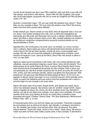 mundo de tal maneira que deu o seu Filho unigênito, para que todo o que nele crê
não pereça, mas tenha a vida eterna... Quem nele crê não é julgado; mas quem
não crê já está julgado, porquanto não crê no nome do Unigênito do Filho de Deus
(João 3.16, 18)´
Quando o missionário rogou: “Oh, por que você não aceitaria meu Jesus?”, Deus
falou ao meu coração e disse: “Por que você não aceita o meu Filho? Ele morreu
pelos mórmons tanto quanto pelos batistas”.
Então entendi que, mesmo sendo um dos SUD, tinha de depositar todo o meu ser
em Jesus. Com prazer entreguei-me a ele, com os olhos tão arregalados de
admiração que não pude nem fecha-los nem curvar a cabeça. Sentia-me feliz por
saber que Deus e Jesus amavam tanto a mim. Meu coração palpitava em êxtase e
se condoia em vergonha e arrependimento enquanto buscava perdão por ter
desconsiderado a Cristo.
Agradeci-lhe o ter continuado a me amar, pois, na verdade, eu nunca o amara
nem o cultuara. Agora sabia que Jesus voluntariamente havia deixado os céus e
vindo à terra a fim de ser fazer pecado, movido de amor e preocupação para
comigo. Ele não veio em busca de exaltação e divindade para si próprio, como
sempre me levaram a crer. Jesus já era Deus. Deus Filho veio buscar e salvar a
mim, um dos SUD.
Agora eu sabia que era pecadora e não santa, não uma criança gerada por pais
celestiais, mas por pecadores indignos a quem Deus “amou de tal maneira”. Eu o
sabia porque ali na santa Palavra de Deus, e porque Deus Espírito Santo trouxe
esse conhecimento incontestável de pecado ao meu coração. Pedi a Jesus que
me perdoasse por não tê-lo amado enquanto ele me amou ao ponto de morrer por
mim. Cristo, que não conheceu pecado, deixou sua glória nos céus para ser “feito
pecado por nós para que nele fôssemos feitos justiça de Deus” (2 Co 5.21). Eu
agradeci a ele por tomar meu lugar na cruz e prometi assumir minha posição como
cristã, e a partir daí trabalhar para que outros mórmons pudessem dar a Jesus o
primeiro lugar em seu coração e em suas vidas.
Agora não canto mais hinos sobre Joseph Smith, pois desde que recebi Jesus
como meu Salvador pessoal, não preciso mais do “profeta” Joseph Smith. Agora
canto a respeito de Jesus. Eu o louvo por tê-lo recebido como meu Salvador e
Senhor, por ele ter-me dado novo coração, nova vida e novo propósito. Eu exulto
quando canto meu novo cântico de louvor ao nosso Deus e proclamo essa
promessa sem igual” (Thelma `Granny´Geer, “Por Que Abandonei o Mormonisno”,
Editora Vida, 1991, p. 31-32).
É impressionante como a ex-mórmon relata sua conversão. Transmite a situação
de uma pessoa que se achava em trevas, sem direção, e conseguiu encontrar a
luz. Na verdade, ela rompeu uma barreira difícil. Saiu da clausura. Sua alma
estava sedenta: “Quem tem sede, venha a mim e beba”, disse Jesus. Ela buscou
matar sua sede na fonte certa; bateu à porta certa, e ficou saciada. É admirável e
Reverendo Gilson de Oliveira Pastor da Igreja Presbiteriana de Nova Vida 155
 