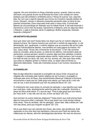 vagante. Há uma cerimônia no Xingu chamada quarup, quando, todos os anos,
derrubam uma grande árvore na da floresta de modo a ser cortada em vários
pedaços que são pintados e enfeitados para a "dança do quarup" que, segundo
eles, faz com que o espírito daquele que morreu se incorpore naquele pedaço de
tronco. Dançam, choram e oferecem presentes pensando estar na alma do seu
parente incorporado. Essa coisa está vindo para o nosso meio. O jornal está
falando de uma psicóloga em Salvador que se intitula Xamã. E ela está trazendo o
Xamanismo como meio de terapia. Xamanismo é feitiçaria, pois em algumas tribos
o feiticeiro, o pajé é chamado xamã. Ë pajelança. Mulher preparada, ilustrada
trazendo a feitiçaria?!
UM INSTINTO RELIGIOSO
Que quer dizer tudo isso? Esses fatos nos dizem que há um instinto religioso na
pessoa humana. Da mesma maneira que você tem o instinto de segurança, e o de
alimentação, tem, igualmente, o instinto religioso que se encontra não só em cada
pessoas individualmente falando, mas também em cada página da história. Por
isso, Jesus disse: "Errais não conhecendo as Escrituras". E iam não somente
atrás do crocodilo, atrás do peixe, ou atrás do trio elétrico, mas também atrás do
xamanismo, porque pensam, sentem e querem algo que lhes satisfaça o instinto.
E a religião é a expressão organizada desse instinto, razão porque o ser humano
tem feito de tudo um deus: rãs, bois, sol, lua, árvores, etc. Isso quer dizer então,
que todas as religiões sentem a mesma coisa, ou sejam elas primitivas ou
altamente elaboradas. Todas são motivadas porque o ser humano necessita de
Deus.
O EVANGELHO
Mas há algo diferente e especial no evangelho de Jesus Cristo: enquanto as
religiões são motivadas pelo instinto religioso do ser humano o evangelho é
motivado pelo amor de Deus. Que extraordinária diferença! Voltando à Escritura,
encontramos o texto que diz "pela graça sois salvos, por meio da fé; e isto não
vem de vós, é dom [é presente que vem da parte] de Deus"( Ef. 2.8).
O cristianismo tem suas raízes no conceito de salvação, o que significa que nada
que você faça, nada, absolutamente nada lhe pode dar a salvação. Somente a
graça de Deus pode salvar. É o que diz aqui: "Pois é pela graça que sois salvos,
por meio da fé - e isto não vem de vós, é Dom de Deus" (Ef. 2.8).
Que ensinam os outros sistemas religiosos? Todos dizem que você precisa fazer
alguma coisa para obter a salvação. Há os que dizem que você precisa realizar
boas obras. "fora da caridade, não há salvação", dizem eles. Mas a Bíblia diz "não
vem das obras, para que ninguém se glorie" (Ef. 2.9).
Há os que dizem que vem através dos rituais, das rezas, das penitências. Está
registrado no livro dos Atos dos Apóstolos o discurso que Paulo fez diante dos
intelectuais em Atenas, afina flor dainteligentzia ateniense. No meio do discurso
Reverendo Gilson de Oliveira Pastor da Igreja Presbiteriana de Nova Vida 16
 