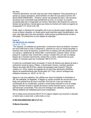 ele citou,
"Homens atenienses, em tudo vejo que sois muito religiosos. Pois passando eu e
vendo os vossos santuários, achei também um altar em que estava escrito: AO
DEUS DESCONHECIDO... Portanto, sendo nós geração de Deus, não havemos
de pensar que a divindade seja semelhante ao ouro, ou à prata, ou à pedra
esculpida pela arte e imaginação do homem. Mas Deus não levando em conta os
tempos da ignorância, manda agora que todos os homens em todos os lugares se
arrependam" (17: 22,23 a 29, 30).
Então vejam o interesse do evangelho não é que os deuses sejam aplacador, não
é que se façam doações, ou rituais pelos quais espíritos sejam tranqüilizados, mas
quer você seja salvo dos seus pecados, razão porque é perfeitamente correta a
afirmação "O Cristianismo é uma religião de redenção."
Parte IV
OS OBJETOS DA PAIXÃO
Lucas 24. 13-35
"Em seguida, os soldados do governador, conduzindo Jesus ao pretório, reuniram
em torno dele toda a corte. E despindo-o, cobriram-no com um manto escarlate, e,
tecendo uma coroa de espinhos, puseram-lha na cabeça. Na mão direita puseram
um caniço e, ajoelhando-se diante dele, o escarneciam, dizendo: Salve, rei dos
judeus! E, cuspindo nele, tiraram-lhe o caniço, e batiam-lhe com ele na cabeça.
Depois de o haverem escarnecido, tiraram-lhe o manto, vestiram-lhe as suas
vestes. E o levaram para ser crucificado" (Mt 27.27-31).
A rotina da crucificação havia começado. O verso 26 declara que depois de todo o
sofrimento moral de Jesus, Pilatos, o Governador romano, mandara açoitá-lo.
Depois da prisão (Mt 26.47ss), depois da passagem pelo Superior Tribunal
Judaico (vv. 57ss), depois da negação de um dos Seus discípulos (26.69ss),
depois do questionamento pelo Governador (27.11ss), Jesus é entregue aos
soldados romanos (vv. 26,27; Jo 19.1-3).
Agora é a vez dos soldados. Diz a Bíblia que Jesus foi despido e chicoteado (v.
28). Na realidade, foi flagelado. O flagelo ou açoite consistia de uma tira de couro
largo com pedacinhos de osso e chumbo. Era comum o seu uso antes da
crucificação de um condenado, quando o corpo ficava reduzido a uma só chaga.
Alguns morriam durante a sessão de tortura; outros ficavam loucos, e poucos
permaneciam conscientes. Pois Jesus foi entregue aos soldados, enquanto os
últimos detalhes da malfadada pena eram preparados.
Há no relato acima transcrito (Mt 27.27-31) alguns objetos que chamam a atenção:
o manto real, a coroa real, o cetro real e a cruz.
O REI ESCARNECIDO (Mt 27.27-31)
O Manto Escarlate.
Reverendo Gilson de Oliveira Pastor da Igreja Presbiteriana de Nova Vida 17
 