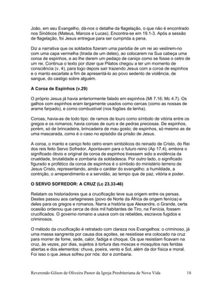João, em seu Evangelho, dá-nos o detalhe da flagelação, o que não é encontrado
nos Sinóticos (Mateus, Marcos e Lucas). Encontra-se em 19.1-3. Após a sessão
de flagelação, foi Jesus entregue para ser cumprida a pena.
Diz a narrativa que os soldados fizeram uma paródia de um rei ao vestirem-no
com uma capa vermelha (tirada de um deles), ao colocarem na Sua cabeça uma
coroa de espinhos, e ao lhe darem um pedaço de caniço como se fosse o cetro de
um rei. Continua o texto por dizer que Pilatos chegou a ter um momento de
consciência (v. 4), para logo depois sair trazendo Jesus com a coroa de espinhos
e o manto escarlate a fim de apresentá-lo ao povo sedento de violência, de
sangue, do castigo sobre alguém.
A Coroa de Espinhos (v.29)
O próprio Jesus já havia anteriormente falado em espinhos (Mt 7.16; Mc 4.7). Os
galhos com espinhos eram largamente usados como cercas (como as nossas de
arame farpado), e como combustível (nos fogões de lenha).
Coroas, havia-as de todo tipo: de ramos de louro como símbolo de vitória entre os
gregos e os romanos; havia coroas de ouro e de pedras preciosas. De espinhos,
porém, só de brincadeira, brincadeira de mau gosto; de espinhos, só mesmo as de
uma mascarada, como é o caso no episódio da prisão de Jesus.
A coroa, o manto e caniço feito cetro eram simbólicos do reinado de Cristo, do Rei
dos reis feito Servo Sofredor. Apontavam para o futuro reino (Ap 17.4), embora o
significado óbvio e original da coroa de espinhos tivessem sido a evidência da
crueldade, brutalidade e zombaria da soldadesca. Por outro lado, o significado
figurado e profético da coroa de espinhos é o símbolo do ministério terreno de
Jesus Cristo, representando, ainda o caráter do evangelho: a humildade, a
contrição, o arrependimento e a servidão, ao tempo que de paz, vitória e poder.
O SERVO SOFREDOR: A CRUZ (Lc 23.33-46)
Relatam os historiadores que a crucificação teve sua origem entre os persas.
Destes passou aos cartagineses (povo de Norte da África de origem fenícia) e
deles para os gregos e romanos. Narra a história que Alexandre, o Grande, certa
ocasião ordenou que cerca de dois mil habitantes de Tiro, na Fenícia, fossem
crucificados. O governo romano a usava com os rebeldes, escravos fugidos e
criminosos.
O método da crucificação é retratado com clareza nos Evangelhos: o criminoso, já
uma massa sangrenta por causa dos açoites, se resistisse era colocado na cruz
para morrer de fome, sede, calor, fadiga e choque. Os que resistiam ficavam na
cruz, às vezes, por dias, sujeitos à tortura das moscas e mosquitos nas feridas
abertas e dos elementos: chuva, poeira, vento e Sol, além da dor física e moral.
Foi isso o que Jesus sofreu por nós: dor e zombaria.
Reverendo Gilson de Oliveira Pastor da Igreja Presbiteriana de Nova Vida 18
 