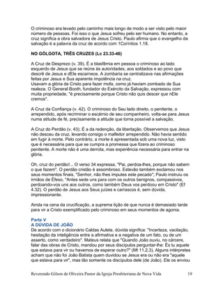 O criminoso era levado pelo caminho mais longo de modo a ser visto pelo maior
número de pessoas. Foi isso o que Jesus sofreu pelo ser humano. No entanto, a
cruz significa a obra salvadora de Jesus Cristo. Paulo afirma que o evangelho da
salvação é a palavra da cruz de acordo com 1Coríntios 1.18.
NO GÓLGOTA, TRÊS CRUZES (Lc 23.33-46)
A Cruz de Desprezo (v. 39). É a blasfêmia em pessoa o criminoso ao lado
esquerdo de Jesus que se reúne às autoridades, aos soldados e ao povo que
descrê de Jesus e dEle escarnece. A zombaria se centralizava nas afirmações
feitas por Jesus e Sua aparente impotência na cruz.
Usavam a glória de Cristo para fazer mofa, como já haviam zombado de Sua
realeza. O General Booth, fundador do Exército da Salvação, expressou com
muita propriedade, "é precisamente porque Cristo não quis descer que nEle
cremos".
A Cruz da Confiança (v. 42). O criminoso do Seu lado direito, o penitente, o
arrependido, após recriminar o escárnio de seu companheiro, volta-se para Jesus
numa atitude de fé, precisamente a atitude que torna possível a salvação.
A Cruz do Perdão (v. 43). É a da redenção, da libertação. Observemos que Jesus
não desceu da cruz, levando consigo o malfeitor arrependido. Não havia sentido
em fugir à morte. Pelo contrário, a morte é apresentada sob uma nova luz, visto
que é necessária para que se cumpra a promessa que fizera ao criminoso
penitente. A morte não é uma derrota, mas experiência necessária para entrar na
glória.
Oh, cruz do perdão!... O verso 34 expressa, "Pai, perdoa-lhes, porque não sabem
o que fazem". O perdão cristão é assombroso. Estevão também exclamou nos
seus momentos finais, "Senhor, não lhes imputes este pecado"; Paulo instruiu os
irmãos de Éfeso, "Antes sede uns para com os outros benignos, compassivos,
perdoando-vos uns aos outros, como também Deus vos perdoou em Cristo" (Ef
4.32). O perdão de Jesus aos Seus juízes e carrascos é, sem dúvida,
impressionante.
Ainda na cena da crucificação, a suprema lição de que nunca é demasiado tarde
para vir a Cristo exemplificado pelo criminoso em seus momentos de agonia.
Parte V
A DÚVIDA DE JOÃO
De acordo com o dicionário Caldas Aulete, dúvida significa: "Incerteza, vacilação,
hesitação da inteligência entre a afirmativa e a negativa de um fato, ou de um
asserto, como verdadeiro". Mateus relata que "Quando João ouviu, no cárcere,
falar das obras de Cristo, mandou por seus discípulos perguntar-lhe: És tu aquele
que estava para vir ou havemos de esperar outro?" (Mt 11.2,3). Alguns intérpretes
acham que não foi João Batista quem duvidou se Jesus era ou não era "aquele
que estava para vir", mas tão somente os discípulos dele (de João). Ele os enviou
Reverendo Gilson de Oliveira Pastor da Igreja Presbiteriana de Nova Vida 19
 