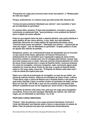 "Porquanto me ungiu para anunciar boas novas aos pobres", e "Restauração
de vista aos cegos".
Porque, praticamente, é a mesma coisa que está sendo dita. Quando diz:
"enviou-me para proclamar libertação aos cativos", isso é paralelo a "para
por em liberdade os oprimidos".
É a mesma idéia, portanto. E todo esse paralelismo, encontra o seu ponto
culminante na expressão final: "para proclamar o ano aceitável do Senhor",
que é o objeto da nossa reflexão.
Pode ser que alguém deixe de lado o aspecto literário, mas queira destacar o
apelo político do que Jesus afirmou, o que, aliás, tem sido bastante
explorado. Busca-se ver o lado político de expressões tão fortes como,
"anunciar boas novas aos pobres", "libertação aos cativos", "restauração de
vista aos cegos", "por em liberdade os oprimidos". O apelo político é muito
do agrado dos radicais de plantão.
Desejamos, porém, ver a extraordinária lição de apostolado que se encontra
no que Jesus Cristo disse, aplicando a Si mesmo. Enfocamos o
embasamento de um ministério que é repassado à Igreja de Jesus Cristo.
Queremos analisar a missão quer nos foi entregue pelo Senhor, porque vejo
que tudo começa com a unção, visto que nenhum empreendimento em nome
de Jesus Cristo subsiste sem a unção do Espírito Santo; nenhuma empresa
em nome do evangelho, nenhuma campanha, nada, movimento algum pode
subsistir em nome de Jesus Cristo se não tiver a unção do Espirito Santo
sobre si. Por essa razão, Jesus leu: "O Espirito do Senhor está sobre mim",
e daí em diante Ele explica para quê.
Pedro num culto de proclamação do evangelho, na casa de um militar, um
oficial do exército romano, refere-se ao ministério de Jesus Cristo, e afirma:
"Como Deus ungiu a Jesus de Nazaré com o Espírito Santo e com poder, o
qual andou fazendo o bem e curando a todos os oprimidos do diabo, porque
Deus era com ele." (At 10:38), o que vai nos conduzir às expressões que
definem a plataforma que vai ser seguida por Jesus Cristo, o Seu programa.
"O Espirito do Senhor está sobre mim, pelo que me ungiu para evangelizar
aos pobres. Enviou-me para apregoar liberdade aos cativos, dar vista aos
cegos, por em liberdade os oprimidos." (Lc 4.18).
PROFUNDA CARGA EMOCIONAL
"Pobres". falar de pobreza é uma carga emocional fortíssima. O jornal A
Tarde (de Salvador) vem falando sobre a fome e a desnutrição no estado da
Bahia. Falar de pobreza traz para nós sentimentos tremendamente
Reverendo Gilson de Oliveira Pastor da Igreja Presbiteriana de Nova Vida 2
 