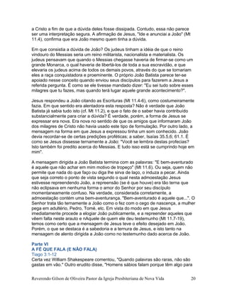 a Cristo a fim de que a dúvida deles fosse dissipada. Contudo, essa não parece
ser uma interpretação segura. A afirmação de Jesus, "Ide e anunciai a João" (Mt
11.4), confirma que era João mesmo quem tinha a dúvida.
Em que consistia a dúvida de João? Os judeus tinham a idéia de que o reino
vindouro do Messias seria um reino militarista, nacionalista e materialista. Os
judeus pensavam que quando o Messias chegasse haveria de firmar-se como um
grande Monarca, o qual haveria de libertá-los de toda a sua escravidão, e que
elevaria os judeus acima de todos os demais povos, através do que se tornariam
eles a raça conquistadora e proeminente. O próprio João Batista parece ter-se
apoiado nesse conceito quando enviou seus discípulos para fazerem a Jesus a
referida pergunta. É como se ele tivesse mandado dizer: "Eu sei tudo sobre esses
milagres que tu fazes, mas quando terá lugar aquele grande acontecimento?".
Jesus respondeu a João citando as Escrituras (Mt 11.4-6), como costumeiramente
fazia. Em que sentido era alentadora esta resposta? Não é verdade que João
Batista já sabia tudo isto (cf. Mt 11.2), e que o fato de o saber havia contribuído
substancialmente para criar a dúvida? É verdade, porém, a forma de Jesus se
expressar era nova. Era nova no sentido de que os amigos que informaram João
dos milagres de Cristo não havia usado este tipo de formulação. Por outro lado, a
mensagem na forma em que Jesus a expressou tinha um som conhecido. João
devia recordar-se de certas predições proféticas; a saber, Isaías 35.5,6; 61.1. É
como se Jesus dissesse ternamente a João: "Você se lembra destas profecias?
Isto também foi predito acerca do Messias. E tudo isso está se cumprindo hoje em
mim".
A mensagem dirigida a João Batista termina com as palavras: "E bem-aventurado
é aquele que não achar em mim motivo de tropeço" (Mt 11.6). Ou seja, quem não
permite que nada do que faço ou diga lhe sirva de laço, o induza a pecar. Ainda
que seja correto o ponto de vista segundo o qual nesta admoestação Jesus
estivesse repreendendo João, a repreensão (se é que houve) era tão terna que
não eclipsava em nenhuma forma o amor do Senhor por seu discípulo
momentaneamente confuso. Na verdade, considerada corretamente, a
admoestação contém uma bem-aventurança. "Bem-aventurado é aquele que...". O
Senhor trata tão ternamente a João como o fez com o cego de nascença, a mulher
pega em adultério, Pedro, Tomé, etc. Em vista do modo em que Jesus
imediatamente procede a elogiar João publicamente, e a repreender aqueles que
vêem falta neste arauto e nAquele de quem ele deu testemunho (Mt 11.7-19),
temos como certo que a mensagem de Jesus teve o efeito desejado em João.
Porém, o que se destaca é a sabedoria e a ternura de Jesus, e isto tanto na
mensagem de alento dirigida a João como no testemunho dado acerca de João.
Parte VI
A FÉ QUE FALA (E NÃO FALA)
Tiago 3:1-12
Certa vez William Shakespeare comentou, "Quando palavras são raras, não são
gastas em vão." Outro erudito disse, "Homens sábios falam porque têm algo para
Reverendo Gilson de Oliveira Pastor da Igreja Presbiteriana de Nova Vida 20
 