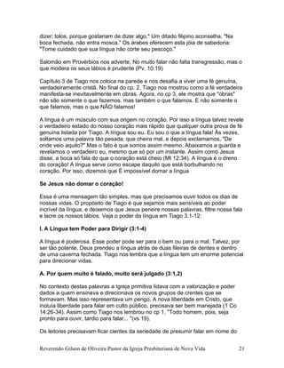 dizer; tolos, porque gostariam de dizer algo." Um ditado filipino aconselha, "Na
boca fechada, não entra mosca." Os árabes oferecem esta jóia de sabedoria:
"Tome cuidado que sua língua não corte seu pescoço."
Salomão em Provérbios nos adverte, No muito falar não falta transgressão, mas o
que modera os seus lábios é prudente (Pv. 10:19)
Capítulo 3 de Tiago nos coloca na parede e nos desafia a viver uma fé genuína,
verdadeiramente cristã. No final do cp. 2, Tiago nos mostrou como a fé verdadeira
manifesta-se inevitavelmente em obras. Agora, no cp 3, ele mostra que "obras"
não são somente o que fazemos, mas também o que falamos. E não somente o
que falamos, mas o que NÃO falamos!
A língua é um músculo com sua origem no coração. Por isso a língua talvez revele
o verdadeiro estado do nosso coração mais rápido que qualquer outra prova de fé
genuína listada por Tiago. A língua sou eu. Eu sou o que a língua fala! Às vezes,
soltamos uma palavra tão pesada, que cheira mal, e depois exclamamos, "De
onde veio aquilo?" Mas o fato é que somos assim mesmo. Abaixamos a guarda e
revelamos o verdadeiro eu, mesmo que só por um instante. Assim como Jesus
disse, a boca só fala do que o coração está cheio (Mt 12:34). A língua é o dreno
do coração! A língua serve como escape daquilo que está borbulhando no
coração. Por isso, dizemos que É impossível domar a língua
Se Jesus não domar o coração!
Essa é uma mensagem tão simples, mas que precisamos ouvir todos os dias de
nossas vidas. O propósito de Tiago é que sejamos mais sensíveis ao poder
incrível da língua, e deixemos que Jesus peneire nossas palavras, filtre nossa fala
e lacre os nossos lábios. Veja o poder da língua em Tiago 3.1-12:
I. A Língua tem Poder para Dirigir (3:1-4)
A língua é poderosa. Esse poder pode ser para o bem ou para o mal. Talvez, por
ser tão potente, Deus prendeu a língua atrás de duas fileiras de dentes e dentro
de uma caverna fechada. Tiago nos lembra que a língua tem um enorme potencial
para direcionar vidas.
A. Por quem muito é falado, muito será julgado (3:1,2)
No contexto destas palavras a Igreja primitiva lidava com a valorização e poder
dados a quem ensinava e direcionava os novos grupos de crentes que se
formavam. Mas isso representava um perigo. A nova liberdade em Cristo, que
incluía liberdade para falar em culto público, precisava ser bem manejada (1 Co
14:26-34). Assim como Tiago nos lembrou no cp 1, "Todo homem, pois, seja
pronto para ouvir, tardio para falar... "(vs 19).
Os leitores precisavam ficar cientes da seriedade de presumir falar em nome do
Reverendo Gilson de Oliveira Pastor da Igreja Presbiteriana de Nova Vida 21
 