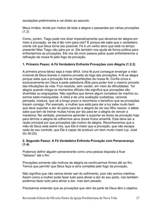 saudações preliminares e vai direto ao assunto:
Meus irmãos, tende por motivo de toda a alegria o passardes por várias provações
(1.2)
Como, porém, Tiago pode nos dizer imperativamente que devemos ter alegria em
meio à provação, se ela é tão ruim para nós? É porque ele sabe que o verdadeiro
crente crê que Deus torna isto possível. Fé é um verbo ativo que está no tempo
presente! Mas Tiago não pára por aí. Ele também nos ajuda de forma prática para
enfrentarmos as provações. Ele nos dá cinco passos pelos quais enfrentaremos a
refinação da nossa fé pelo fogo da provação.
1. Primeiro Passo: A Fé Verdadeira Enfrenta Provações com Alegria (1:2,3)
A primeira prova talvez seja a mais difícil. Uma fé pura consegue enxergar a mão
invisível de Deus tirando o máximo proveito do fogo das provações. A fé se alegra
porque sabe que a provação tira as imperfeições da nossa fé. Confia única e
exclusivamente em Deus e pede sabedoria dEle para poder tirar o mesmo proveito
das tribulações da vida. Fica resoluta, sem vacilar, em meio às dificuldades. Ter
alegria quando chega os momentos difíceis não significa que provações são
divertidas ou engraçadas. Não significa que temos algum complexo de martírio ou
somos sado-masoquistas. A idéia é de uma avaliação cuidadosa, racional,
pensada, madura, que vê a longo prazo e reconhece o benefício que as provações
trazem consigo. Por exemplo, a mulher que está para dar a luz sabe muito bem
que deve suportar a dor do parto para ter a alegria de ver seu filho nascer; o atleta
sabe que tem de treinar muitas horas por dia para ter a alegria de vencer a
maratona. Na verdade, precisamos aprender a suportar as dores da provação hoje
para termos a alegria de colhermos seus doces frutos amanhã. Esta deve ser a
razão principal por que provações são motivo de alegria. Reconhecemos que a
mão de Deus está sobre nós, que Ele é maior que a provação, que não escapa
nada de seu controle, que Ele é capaz de produzir um bem muito maior (cp. José
Gn 50:20).
2. Segundo Passo: A Fé Verdadeira Enfrenta Provação com Perseverança
(1:4)
Podemos definir alguém perseverante como uma pessoa disposta a ficar
"debaixo" até o fim.
Provações somente são motivos de alegria se continuarmos firmes até ao fim.
Temos que permitir que Deus faça a obra completa pelo fogo da provação.
Não significa que não vamos tentar sair do sofrimento, pois não somos mártires.
Assim como a mulher pode fazer tudo para aliviar a dor do seu parto, nós também
podemos fazer tudo para aliviar a dor, mas sem pecado.
Precisamos entender que as provações que vêm da parte de Deus têm o objetivo
Reverendo Gilson de Oliveira Pastor da Igreja Presbiteriana de Nova Vida 27
 
