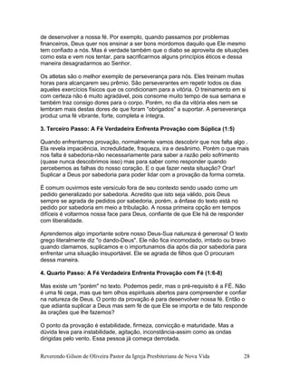 de desenvolver a nossa fé. Por exemplo, quando passamos por problemas
financeiros, Deus quer nos ensinar a ser bons mordomos daquilo que Ele mesmo
tem confiado a nós. Mas é verdade também que o diabo se aproveita de situações
como esta e vem nos tentar, para sacrificarmos alguns princípios éticos e dessa
maneira desagradarmos ao Senhor.
Os atletas são o melhor exemplo de perseverança para nós. Eles treinam muitas
horas para alcançarem seu prêmio. São perseverantes em repetir todos os dias
aqueles exercícios físicos que os condicionam para a vitória. O treinamento em si
com certeza não é muito agradável, pois consome muito tempo de sua semana e
também traz consigo dores para o corpo. Porém, no dia da vitória eles nem se
lembram mais destas dores de que foram "obrigados" a suportar. A perseverança
produz uma fé vibrante, forte, completa e íntegra.
3. Terceiro Passo: A Fé Verdadeira Enfrenta Provação com Súplica (1:5)
Quando enfrentamos provação, normalmente vamos descobrir que nos falta algo .
Ela revela impaciência, incredulidade, fraqueza, ira e desânimo. Porém o que mais
nos falta é sabedoria-não necessariamente para saber a razão pelo sofrimento
(quase nunca descobrimos isso) mas para saber como responder quando
percebemos as falhas do nosso coração. E o que fazer nesta situação? Orar!
Suplicar a Deus por sabedoria para poder lidar com a provação da forma correta.
É comum ouvirmos este versículo fora de seu contexto sendo usado como um
pedido generalizado por sabedoria. Acredito que isto seja válido, pois Deus
sempre se agrada de pedidos por sabedoria, porém, a ênfase do texto está no
pedido por sabedoria em meio a tribulação. A nossa primeira opção em tempos
difíceis é voltarmos nossa face para Deus, confiante de que Ele há de responder
com liberalidade.
Aprendemos algo importante sobre nosso Deus-Sua natureza é generosa! O texto
grego literalmente diz "o dando-Deus". Ele não fica incomodado, irritado ou bravo
quando clamamos, suplicamos e o importunamos dia após dia por sabedoria para
enfrentar uma situação insuportável. Ele se agrada de filhos que O procuram
dessa maneira.
4. Quarto Passo: A Fé Verdadeira Enfrenta Provação com Fé (1:6-8)
Mas existe um "porém" no texto. Podemos pedir, mas o pré-requisito é a FÉ. Não
é uma fé cega, mas que tem olhos espirituais abertos para compreender e confiar
na natureza de Deus. O ponto da provação é para desenvolver nossa fé. Então o
que adianta suplicar a Deus mas sem fé de que Ele se importa e de fato responde
às orações que lhe fazemos?
O ponto da provação é estabilidade, firmeza, convicção e maturidade. Mas a
dúvida leva para instabilidade, agitação, inconstância-assim como as ondas
dirigidas pelo vento. Essa pessoa já começa derrotada.
Reverendo Gilson de Oliveira Pastor da Igreja Presbiteriana de Nova Vida 28
 