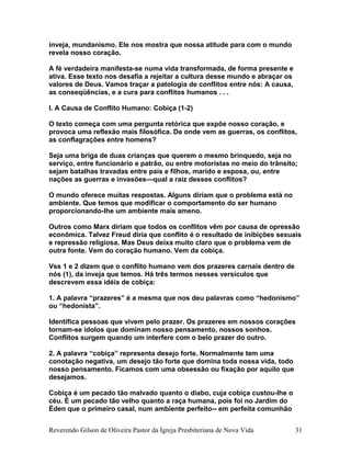 inveja, mundanismo. Ele nos mostra que nossa atitude para com o mundo
revela nosso coração.
A fé verdadeira manifesta-se numa vida transformada, de forma presente e
ativa. Esse texto nos desafia a rejeitar a cultura desse mundo e abraçar os
valores de Deus. Vamos traçar a patologia de conflitos entre nós: A causa,
as conseqüências, e a cura para conflitos humanos . . .
I. A Causa de Conflito Humano: Cobiça (1-2)
O texto começa com uma pergunta retórica que expõe nosso coração, e
provoca uma reflexão mais filosófica. De onde vem as guerras, os conflitos,
as conflagrações entre homens?
Seja uma briga de duas crianças que querem o mesmo brinquedo, seja no
serviço, entre funcionário e patrão, ou entre motoristas no meio do trânsito;
sejam batalhas travadas entre pais e filhos, marido e esposa, ou, entre
nações as guerras e invasões—qual a raiz desses conflitos?
O mundo oferece muitas respostas. Alguns diriam que o problema está no
ambiente. Que temos que modificar o comportamento do ser humano
proporcionando-lhe um ambiente mais ameno.
Outros como Marx diriam que todos os conflitos vêm por causa de opressão
econômica. Talvez Freud diria que conflito é o resultado de inibições sexuais
e repressão religiosa. Mas Deus deixa muito claro que o problema vem de
outra fonte. Vem do coração humano. Vem da cobiça.
Vss 1 e 2 dizem que o conflito humano vem dos prazeres carnais dentro de
nós (1), da inveja que temos. Há três termos nesses versículos que
descrevem essa idéia de cobiça:
1. A palavra “prazeres” é a mesma que nos deu palavras como “hedonismo”
ou “hedonista”.
Identifica pessoas que vivem pelo prazer. Os prazeres em nossos corações
tornam-se ídolos que dominam nosso pensamento, nossos sonhos.
Conflitos surgem quando um interfere com o belo prazer do outro.
2. A palavra “cobiça” representa desejo forte. Normalmente tem uma
conotação negativa, um desejo tão forte que domina toda nossa vida, todo
nosso pensamento. Ficamos com uma obsessão ou fixação por aquilo que
desejamos.
Cobiça é um pecado tão malvado quanto o diabo, cuja cobiça custou-lhe o
céu. É um pecado tão velho quanto a raça humana, pois foi no Jardim do
Éden que o primeiro casal, num ambiente perfeito-- em perfeita comunhão
Reverendo Gilson de Oliveira Pastor da Igreja Presbiteriana de Nova Vida 31
 