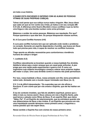 em toda a sua história.
O DIABO ESTÁ ENCHENDO O INFERNO COM AS ALMAS DE PESSOAS
VÍTIMAS DE SUAS PRÓPRIAS COBIÇAS.
Talvez você pense que sua cobiça nunca matou ninguém. Mas Jesus disse
que cada um que se irar contra seu irmão, já matou-o em seu coração (Mt
5:21,22). A diferença entre Guerra Mundial e meus conflitos é que eu tenho
uma língua e não uma bomba nuclear como arma principal.
Matamos o caráter de outras pessoas. Matamos sua reputação. Por que?
Porque queremos o que elas tem. Ou porque bloquearam nossos sonhos.
III. A Cura para Conflito Humano (4-6)
A cura para conflito humano tem que ser aplicado onde reside o problema:
no coração. Somente um espírito dependente e humilde, que busca em Deus
tudo que precisa para vida, é capaz de resolver os conflitos humanos.
Tiago aponta as atitudes necessárias para contrariarmos a tendência
humana de cobiçar e brigar:
1. Lealdade (4,5)
Conflitos naturalmente se levantam quando a nossa lealdade fica dividida.
Adúlterio talvez seja a maior ameaça que um casal pode enfrentar. A pior
praga que uma nação pode experimentar é guerra civil. É como um
organismo cujo sistema imunológico começa a atacar seus próprios órgãos
até matar o corpo. Uma casa dividida contra si mesma não pode permanecer.
Por isso, nossa lealdade a Deus, nossa amizade com Ele, toma precedência
sobre tudo. Amizade com o mundo requer inimizade com Deus (vs. 4).
O V. 5 é de difícil interpretação: “Ou supondes que em vão afirma a
Escritura: É com ciúme que por nós anseia o Espírito, que ele fez habitar em
nós?”
À luz do contexto imediato, que fala de adultério espiritual, parece que a
idéia é mais ou menos assim: Deus colocou em nós o Espírito Santo, pelo
qual temos a adoção como filhos de Deus. É um espírito filial, que clama
“Abba, Pai”. É um Espírito de relacionamento, que se entristece quando nós
nos distanciamos de Deus e dos irmãos. É um Espírito que provoca em nós
uma inquietação quando deixamos nosso primeiro amor, e seguimos a
outras paixões que não sejam Deus.
Nesse sentido o Espírito fica com ciúmes do nosso primeiro amor.
Reverendo Gilson de Oliveira Pastor da Igreja Presbiteriana de Nova Vida 34
 